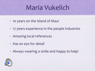 Maria Vukelich
• 10 years on the Island of Maui
• 17 years experience in the people industries
• Amazing local references
• Has an eye for detail
• Always wearing a smile and happy to help!
 