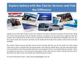 Explore Sydney with Bus Charter Services and Find
the Difference
Sydney is one of the best vacation points for travelers who want to discover Australia in the best way. Being
one of the most important cities of Australia, Sydney is a populous city that seems busy night and day. The
travelers also make the best of their time by enjoying the blissful sites distributed throughout the city. The
best way to enjoy the city and its contents can be made with the help of bus charter services that are easily
available.
Bus charter Sydney services provide various services starting with the tour of the whole city. They would
cover every corner of Sydney from the opera house to the infamous Bondi beach. The best part about these
service providers is that they provide hassle-free tour programs that are accompanied by tour guides. These
tour guides can give you a fine and honest description of the sites that you will be visiting and every other
query that you have in your mind about any important place of point.
For more information visit us:- http://www.sydneybigbus.com.au/
 