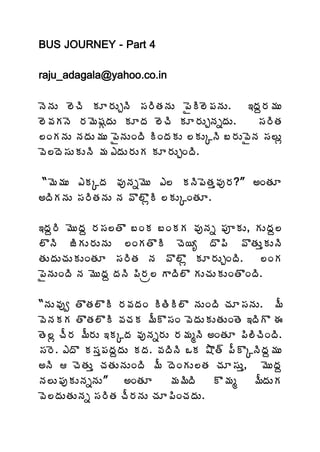 BUS JOURNEY - Part 4

raju_adagala@yahoo.co.in

þÉþÁÅ ¨ÉúÃ ÁÆ§ÁÅÖþÃ ¬Á§ÃœÁþÁÅ ¡ËÃ¨É¡ÁþÁÅ.     ‚žÁâ§Á¥ÁÅ
¨É©ÁÁþÉ §Á¥É«ÁÓžÁÅ ÁÆžÁ ¨ÉúÃ ÁÆ§ÁÅÖþÁäžÁÅ.     ¬Á§ÃœÁ
¨ÏÁþÁÅ þÁžÁÅ¥ÁÅ ¡ËþÁÅÏžÃ ÃÏžÁÁÅ ¨ÁÅÑþÃ £§ÁÅ©ËþÁ ¬Á¨Åì
©É¨žÉ¬ÁÅÁÅþÃ ¥Á ‡žÁÅ§ÁÅÁ ÁÆ§ÁÅÖÏžÃ.

 “¥É¥ÁÅ ‡ÁÑžÁ ©ÁôþÁä¥ÉÅ ‡¨ ÁþÃ¡ÉœÁà©Áô§Á?” €ÏœÁÆ
€žÃÁþÁÅ ¬Á§ÃœÁþÁÅ þÁ ©Ì¨ÌìÃ ¨ÁÅÑÏœÁÆ.

‚žÁâ§Ã ¥ÉÅžÁâ §Á¬Á¨œÌ £ÏÁ £ÏÁÁ ©ÁôþÁä ¡ÁõÁÅ, ÁÅžÁâ¨
¨ÌþÃ üÃÁÅ§ÁÅþÁÅ ¨ÏÁœÌÃ úÉ¦ê žÌ¡Ã ©ÌœÁÅàÁÅþÃ
œÁÅžÁÅúÁÅÁÅÏœÁÆ ¬Á§ÃœÁ þÁ ©Ì¨Ìì ÁÆ§ÁÅÖÏžÃ.         ¨ÏÁ
¡ËþÁÅÏžÃ þÁ ¥ÉÅžÁâ žÁþÃ ¡Ã§Áë¨ ÂžÃ¨Ì ÁÅúÁÅÁÅÏœÌÏžÃ.

“þÁÅ©Áôí œÌœÁ¨ÌÃ §Á©ÁžÁÏ ÃœÃÃ¨Ì þÁÅÏžÃ úÁÆ¬ÁþÁÅ. ¥Ä
©ÉþÁÁÁ œÌœÁ¨ÌÃ ©ÁúÁÁ ¥ÄÌ¬ÁÏ ©ÉžÁÅÁÅœÁÅÏœÉ ‚žÃÌ ƒ
œÉ¨ì úÄ§Á ¥Ä§ÁÅ ‚ÁÑžÁ ©ÁôþÁä§ÁÅ §Á¥ÁéþÃ €ÏœÁÆ ¡Ã¨ÃúÃÏžÃ.
¬Á§É. ‡žÌ Á¬Áà¡ÁžÁâžÁÅ ÁžÁ. ©ÁžÃþÃ ŠÁ ´Ìœ÷ ¡ÄÌÑþÃžÁâ¥ÁÅ
€þÃ  úÉœÁÅà úÁœÁÅþÁÅÏžÃ ¥Ä žÉÏÁÅ¨œÁ úÁÆ¬ÁÅà, ¥ÉÅžÁâ
þÁ¨Å¡ÁôÁÅþÁäþÁÅ”    €ÏœÁÆ       ¥Á¥ÃžÃ   Ì¥Áé    ¥ÄžÁÅÁ
©É¨žÁÅœÁÅþÁä ¬Á§ÃœÁ úÄ§ÁþÁÅ úÁÆ¡ÃÏúÁžÁÅ.
 