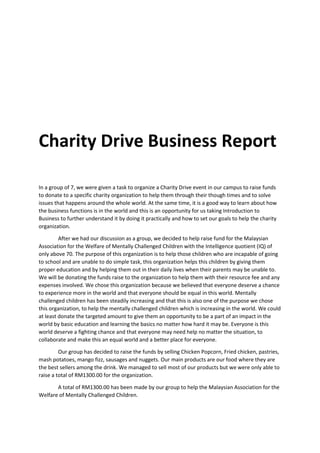 Charity Drive Business Report
In a group of 7, we were given a task to organize a Charity Drive event in our campus to raise funds
to donate to a specific charity organization to help them through their though times and to solve
issues that happens around the whole world. At the same time, it is a good way to learn about how
the business functions is in the world and this is an opportunity for us taking Introduction to
Business to further understand it by doing it practically and how to set our goals to help the charity
organization.
After we had our discussion as a group, we decided to help raise fund for the Malaysian
Association for the Welfare of Mentally Challenged Children with the Intelligence quotient (IQ) of
only above 70. The purpose of this organization is to help those children who are incapable of going
to school and are unable to do simple task, this organization helps this children by giving them
proper education and by helping them out in their daily lives when their parents may be unable to.
We will be donating the funds raise to the organization to help them with their resource fee and any
expenses involved. We chose this organization because we believed that everyone deserve a chance
to experience more in the world and that everyone should be equal in this world. Mentally
challenged children has been steadily increasing and that this is also one of the purpose we chose
this organization, to help the mentally challenged children which is increasing in the world. We could
at least donate the targeted amount to give them an opportunity to be a part of an impact in the
world by basic education and learning the basics no matter how hard it may be. Everyone is this
world deserve a fighting chance and that everyone may need help no matter the situation, to
collaborate and make this an equal world and a better place for everyone.
Our group has decided to raise the funds by selling Chicken Popcorn, Fried chicken, pastries,
mash potatoes, mango fizz, sausages and nuggets. Our main products are our food where they are
the best sellers among the drink. We managed to sell most of our products but we were only able to
raise a total of RM1300.00 for the organization.
A total of RM1300.00 has been made by our group to help the Malaysian Association for the
Welfare of Mentally Challenged Children.
 