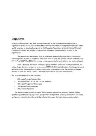 Objectives
In relation of the project, we were required to donate all the fund raise to support a charity
organization of our choice. Due to the sudden increase in mentally challenged children in the whole
world, we chose to donate all our profit to the Malaysian Association for the Welfare of Mentally
Challenged Children. We decided to transact the money we earned as profit straight to the
organization.
The reasons why we decided to do so is because we wanted to do a charity through our
business project in order to help those who are in need of help. We opened our stall for three days
23rd
, 24th
, and 27th
May 2016, this creating a new opportunity for us to achieve our business target.
After a thorough discussion among our group members before the charity drive event, we
set our target donation amount as a minimum of RM2500.00. In consideration of our target amount,
we had to make the price of our products much more expensive and that the number of days we
decided to open our stall in Taylor’s Lakeside Campus should also take consideration.
Our targeted sales unit for each product.
 200 cups of mango fizz each day
 100 cups of fried chicken and chicken popcorn
 100 cups of nuggets and sausages
 100 bowls of mash potatoes
 100 packets of pastries
The reason that each unit is so highly sold is because some of the products are only sold on
specific days and not every day we are going to have that product. One way to maximize our profit,
we have to reduce the least demanded product and increase the highest demanded product.
 
