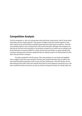 Competition Analysis
The first competitors is Wen Jun’s group where they sold drinks, honey lemon, tofu fa, honey sticks,
herbal jelly and also chicken popcorn. Their group’s strength is that their chicken popcorn is sold
with a special sauce and that they are willing to give away free honey sticks to customer. They had
more healthy products such as honey lemon, tofu fa and herbal jelly. Although, their weakness are
that they do not have much promotion or set products compare to ours where we are willing to sell
all the food with an increase of RM1 for a drink, we also had more food in our group. Besides that,
customers also gave their comment saying that they are willing to pay for our food compare to their
due to the price which is cheaper.
The other competitor is Pei Di’s group. Their main products are nasi lemak and spaghetti.
Their strength is they have more members and they sold packed food where they are able to sell
their food fast without waiting for them to cook, but their weaknesses is that their food is not hot
after being put there after some time and that their food are more expensive compared to ours. We
have a promotion where consumers can buy our food at a cheap price which can include drinks too.
 