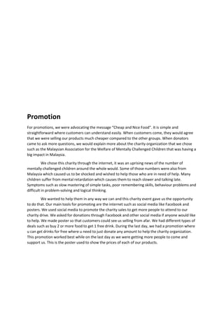 Promotion
For promotions, we were advocating the message “Cheap and Nice Food”. It is simple and
straightforward where customers can understand easily. When customers come, they would agree
that we were selling our products much cheaper compared to the other groups. When donators
came to ask more questions, we would explain more about the charity organization that we chose
such as the Malaysian Association for the Welfare of Mentally Challenged Children that was having a
big impact in Malaysia.
We chose this charity through the internet, it was an uprising news of the number of
mentally challenged children around the whole would. Some of those numbers were also from
Malaysia which caused us to be shocked and wished to help those who are in need of help. Many
children suffer from mental retardation which causes them to reach slower and talking late.
Symptoms such as slow mastering of simple tasks, poor remembering skills, behaviour problems and
difficult in problem-solving and logical thinking.
We wanted to help them in any way we can and this charity event gave us the opportunity
to do that. Our main tools for promoting are the internet such as social media like Facebook and
posters. We used social media to promote the charity sales to get more people to attend to our
charity drive. We asked for donations through Facebook and other social media if anyone would like
to help. We made poster so that customers could see us selling from afar. We had different types of
deals such as buy 2 or more food to get 1 free drink. During the last day, we had a promotion where
u can get drinks for free where u need to just donate any amount to help the charity organization.
This promotion worked best while on the last day as we were getting more people to come and
support us. This is the poster used to show the prices of each of our products.
 