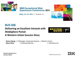 BUS-S06
     Delivering an Excellent Intranet with
     WebSphere Portal:
     A Western Union Success Story

       Donna Skoog | IT Manager, Corporate Systems | Western Union
       Glenn Kline      | Technical Director                | Perficient, Inc




   Smarter software for a
   Smarter Planet.                                              © IBM Corporation 2011
© IBM Corporation 2011
 
