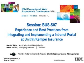 Session: BUS-S07
Experience and Best Practices from
Integrating and Implementing a Intranet Portal
at Unitrin/Kemper Insurance
© Unitrin 2011
Smarter software for a
Smarter Planet.
Daniel Jaffa | Application Architect | Unitrin
Dave Jacob | Managing Partner | Davalen
* Join the Twitter conference by following @PortletFactory and using #ibmexperience
© IBM Corporation
 