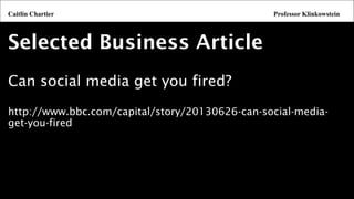 Selected Business Article 
Can social media get you fired? 
http://www.bbc.com/capital/story/20130626-can-social-media- get-you-fired 
Caitlin ChartierProfessor Klinkowstein  