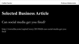 Selected Business Article 
Can social media get you fired? 
http://www.bbc.com/capital/story/20130626-can-social-media-get-you- fired 
Caitlin ChartierProfessor Klinkowstein  