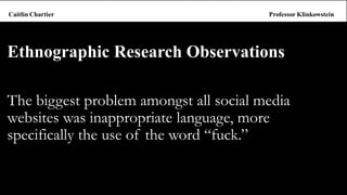 The biggest problem amongst all social media websites was inappropriate language, more specifically the use of the word “fuck.” 
Ethnographic Research Observations  