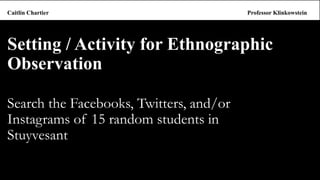 Setting / Activity for Ethnographic Observation 
Search the Facebooks, Twitters, and/or Instagramsof 15 random students in Stuyvesant 
Caitlin ChartierProfessor Klinkowstein  