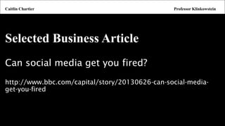 Selected Business Article 
Can social media get you fired? 
http://www.bbc.com/capital/story/20130626-can-social-media- get-you-fired 
Caitlin ChartierProfessor Klinkowstein  