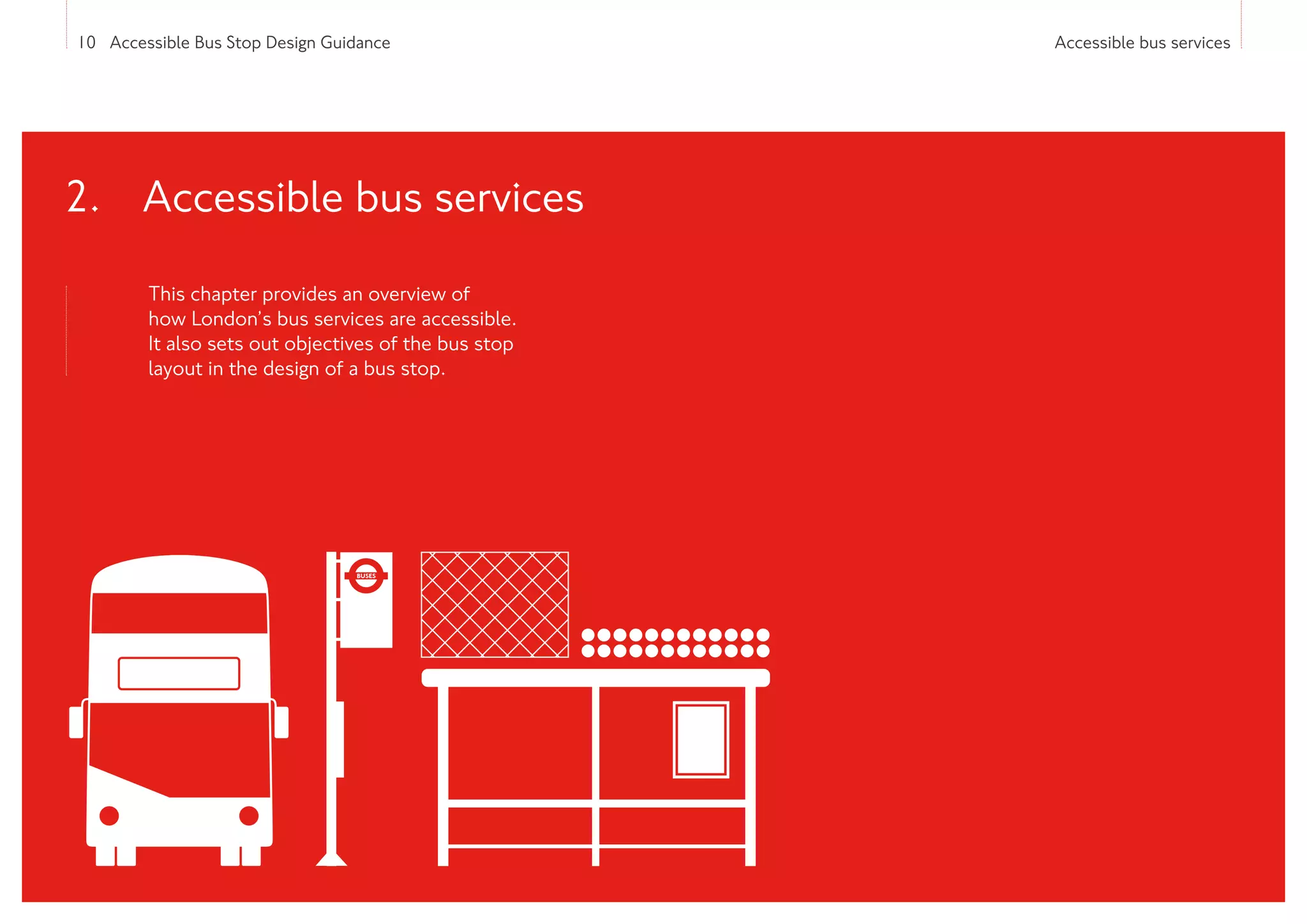 10 Accessible Bus Stop Design Guidance Accessible bus services
This chapter provides an overview of
how London’s bus services are accessible.
It also sets out objectives of the bus stop
layout in the design of a bus stop.
2. 
Accessible bus services
 