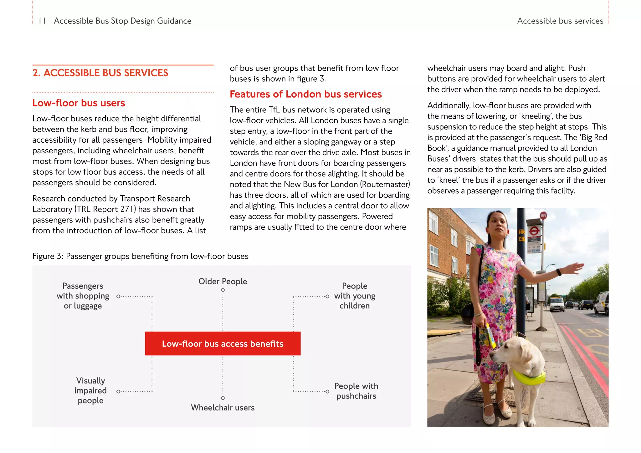 11 Accessible Bus Stop Design Guidance Accessible bus services
2. ACCESSIBLE BUS SERVICES
Low-floor bus users
Low-floor buses reduce the height differential
between the kerb and bus floor, improving
accessibility for all passengers. Mobility impaired
passengers, including wheelchair users, benefit
most from low-floor buses. When designing bus
stops for low floor bus access, the needs of all
passengers should be considered.
Research conducted by Transport Research
Laboratory (TRL Report 271) has shown that
passengers with pushchairs also benefit greatly
from the introduction of low-floor buses. A list
of bus user groups that benefit from low floor
buses is shown in figure 3.
Features of London bus services
The entire TfL bus network is operated using
low-floor vehicles. All London buses have a single
step entry, a low-floor in the front part of the
vehicle, and either a sloping gangway or a step
towards the rear over the drive axle. Most buses in
London have front doors for boarding passengers
and centre doors for those alighting. It should be
noted that the New Bus for London (Routemaster)
has three doors, all of which are used for boarding
and alighting. This includes a central door to allow
easy access for mobility passengers. Powered
ramps are usually fitted to the centre door where
wheelchair users may board and alight. Push
buttons are provided for wheelchair users to alert
the driver when the ramp needs to be deployed.
Additionally, low-floor buses are provided with
the means of lowering, or ‘kneeling’, the bus
suspension to reduce the step height at stops. This
is provided at the passenger’s request. The ‘Big Red
Book’, a guidance manual provided to all London
Buses’ drivers, states that the bus should pull up as
near as possible to the kerb. Drivers are also guided
to ‘kneel’ the bus if a passenger asks or if the driver
observes a passenger requiring this facility.
Figure 3: Passenger groups benefiting from low-floor buses
11 Accessible Bus Stop Design Guidance
Older People
Passengers
with shopping
or luggage
Wheelchair users
Visually
impaired
people
People with
pushchairs
People
with young
children
Low-floor bus access benefits
 