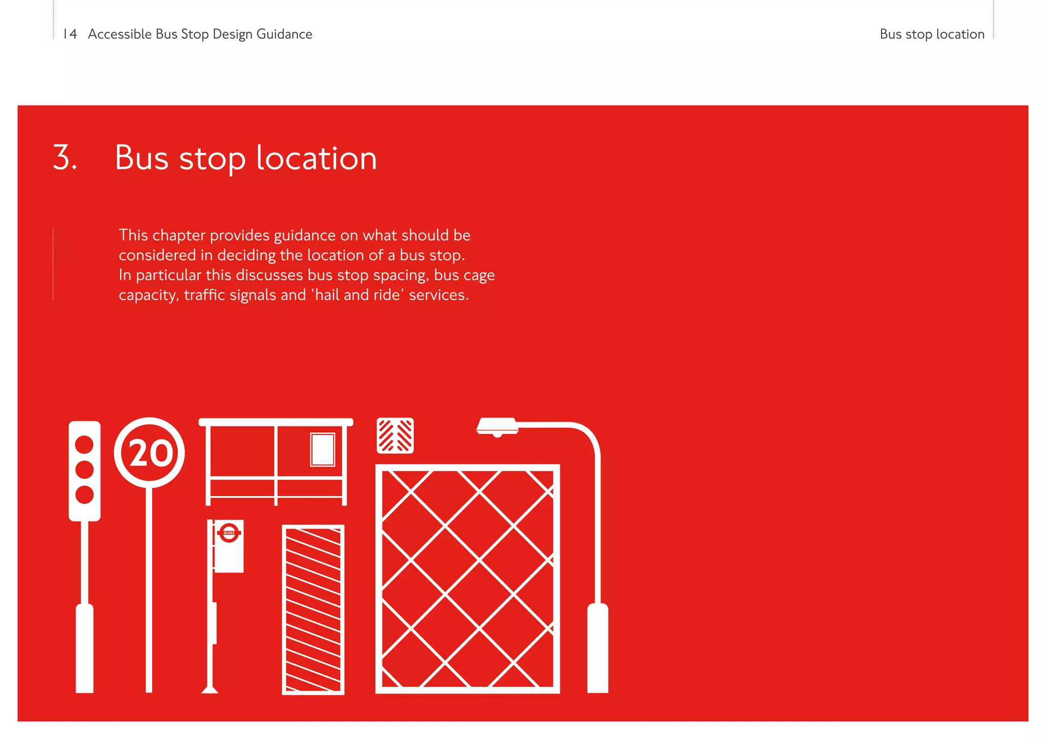14 Accessible Bus Stop Design Guidance Bus stop location
This chapter provides guidance on what should be
considered in deciding the location of a bus stop.
In particular this discusses bus stop spacing, bus cage
capacity, traffic signals and ‘hail and ride’ services.
3. 
Bus stop location
 