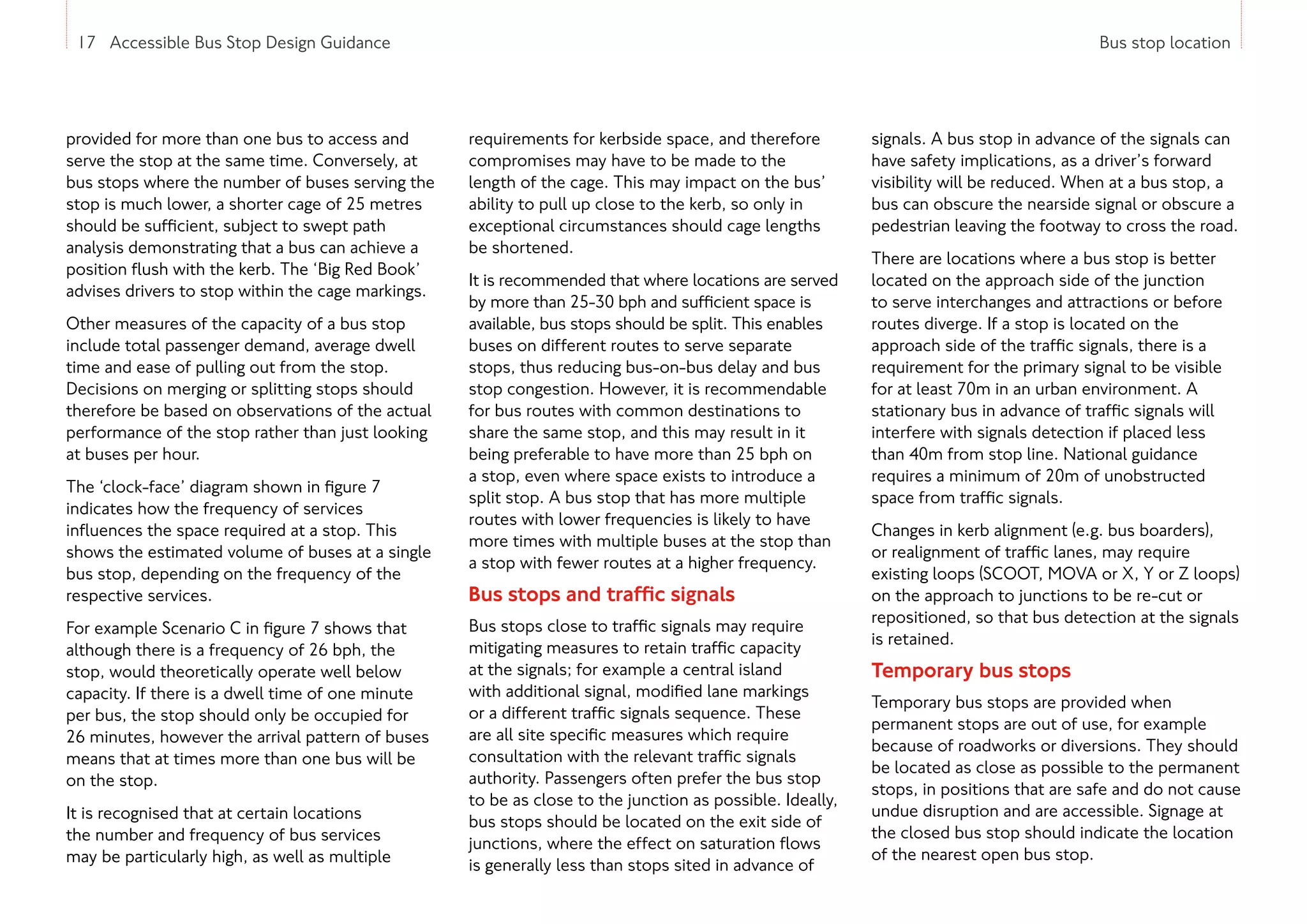 17 Accessible Bus Stop Design Guidance Bus stop location
provided for more than one bus to access and
serve the stop at the same time. Conversely, at
bus stops where the number of buses serving the
stop is much lower, a shorter cage of 25 metres
should be sufficient, subject to swept path
analysis demonstrating that a bus can achieve a
position flush with the kerb. The ‘Big Red Book’
advises drivers to stop within the cage markings.
Other measures of the capacity of a bus stop
include total passenger demand, average dwell
time and ease of pulling out from the stop.
Decisions on merging or splitting stops should
therefore be based on observations of the actual
performance of the stop rather than just looking
at buses per hour.
The ‘clock-face’ diagram shown in figure 7
indicates how the frequency of services
influences the space required at a stop. This
shows the estimated volume of buses at a single
bus stop, depending on the frequency of the
respective services.
For example Scenario C in figure 7 shows that
although there is a frequency of 26 bph, the
stop, would theoretically operate well below
capacity. If there is a dwell time of one minute
per bus, the stop should only be occupied for
26 minutes, however the arrival pattern of buses
means that at times more than one bus will be
on the stop.
It is recognised that at certain locations
the number and frequency of bus services
may be particularly high, as well as multiple
signals. A bus stop in advance of the signals can
have safety implications, as a driver’s forward
visibility will be reduced. When at a bus stop, a
bus can obscure the nearside signal or obscure a
pedestrian leaving the footway to cross the road.
There are locations where a bus stop is better
located on the approach side of the junction
to serve interchanges and attractions or before
routes diverge. If a stop is located on the
approach side of the traffic signals, there is a
requirement for the primary signal to be visible
for at least 70m in an urban environment. A
stationary bus in advance of traffic signals will
interfere with signals detection if placed less
than 40m from stop line. National guidance
requires a minimum of 20m of unobstructed
space from traffic signals.
Changes in kerb alignment (e.g. bus boarders),
or realignment of traffic lanes, may require
existing loops (SCOOT, MOVA or X, Y or Z loops)
on the approach to junctions to be re-cut or
repositioned, so that bus detection at the signals
is retained.
Temporary bus stops
Temporary bus stops are provided when
permanent stops are out of use, for example
because of roadworks or diversions. They should
be located as close as possible to the permanent
stops, in positions that are safe and do not cause
undue disruption and are accessible. Signage at
the closed bus stop should indicate the location
of the nearest open bus stop.
17 Accessible Bus Stop Design Guidance
requirements for kerbside space, and therefore
compromises may have to be made to the
length of the cage. This may impact on the bus’
ability to pull up close to the kerb, so only in
exceptional circumstances should cage lengths
be shortened.
It is recommended that where locations are served
by more than 25-30 bph and sufficient space is
available, bus stops should be split. This enables
buses on different routes to serve separate
stops, thus reducing bus-on-bus delay and bus
stop congestion. However, it is recommendable
for bus routes with common destinations to
share the same stop, and this may result in it
being preferable to have more than 25 bph on
a stop, even where space exists to introduce a
split stop. A bus stop that has more multiple
routes with lower frequencies is likely to have
more times with multiple buses at the stop than
a stop with fewer routes at a higher frequency.
Bus stops and traffic signals
Bus stops close to traffic signals may require
mitigating measures to retain traffic capacity
at the signals; for example a central island
with additional signal, modified lane markings
or a different traffic signals sequence. These
are all site specific measures which require
consultation with the relevant traffic signals
authority. Passengers often prefer the bus stop
to be as close to the junction as possible. Ideally,
bus stops should be located on the exit side of
junctions, where the effect on saturation flows
is generally less than stops sited in advance of
 