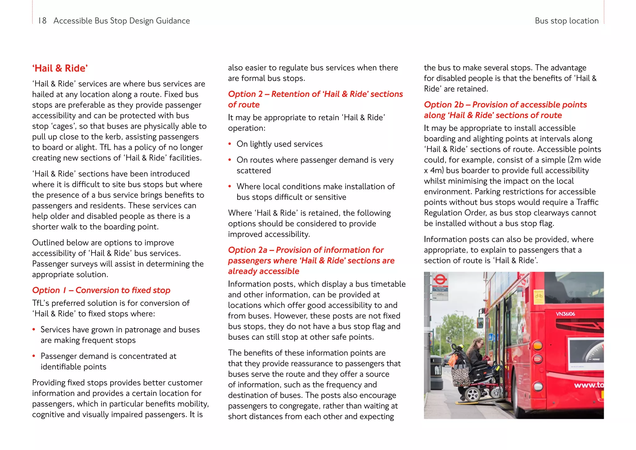 18 Accessible Bus Stop Design Guidance Bus stop location
‘Hail  Ride’
‘Hail  Ride’ services are where bus services are
hailed at any location along a route. Fixed bus
stops are preferable as they provide passenger
accessibility and can be protected with bus
stop ‘cages’, so that buses are physically able to
pull up close to the kerb, assisting passengers
to board or alight. TfL has a policy of no longer
creating new sections of ‘Hail  Ride’ facilities.
‘Hail  Ride’ sections have been introduced
where it is difficult to site bus stops but where
the presence of a bus service brings benefits to
passengers and residents. These services can
help older and disabled people as there is a
shorter walk to the boarding point.
Outlined below are options to improve
accessibility of ‘Hail  Ride’ bus services.
Passenger surveys will assist in determining the
appropriate solution.
Option 1 – Conversion to fixed stop
TfL’s preferred solution is for conversion of
‘Hail  Ride’ to fixed stops where:
• Services have grown in patronage and buses
are making frequent stops
• Passenger demand is concentrated at
identifiable points
Providing fixed stops provides better customer
information and provides a certain location for
passengers, which in particular benefits mobility,
cognitive and visually impaired passengers. It is
also easier to regulate bus services when there
are formal bus stops.
Option 2 – Retention of ‘Hail  Ride’ sections
of route
It may be appropriate to retain ‘Hail  Ride’
operation:
• On lightly used services
• On routes where passenger demand is very
scattered
• Where local conditions make installation of
bus stops difficult or sensitive
Where ‘Hail  Ride’ is retained, the following
options should be considered to provide
improved accessibility.
Option 2a – Provision of information for
passengers where ‘Hail  Ride’ sections are
already accessible
Information posts, which display a bus timetable
and other information, can be provided at
locations which offer good accessibility to and
from buses. However, these posts are not fixed
bus stops, they do not have a bus stop flag and
buses can still stop at other safe points.
The benefits of these information points are
that they provide reassurance to passengers that
buses serve the route and they offer a source
of information, such as the frequency and
destination of buses. The posts also encourage
passengers to congregate, rather than waiting at
short distances from each other and expecting
the bus to make several stops. The advantage
for disabled people is that the benefits of ‘Hail 
Ride’ are retained.
Option 2b – Provision of accessible points
along ‘Hail  Ride’ sections of route
It may be appropriate to install accessible
boarding and alighting points at intervals along
‘Hail  Ride’ sections of route. Accessible points
could, for example, consist of a simple (2m wide
x 4m) bus boarder to provide full accessibility
whilst minimising the impact on the local
environment. Parking restrictions for accessible
points without bus stops would require a Traffic
Regulation Order, as bus stop clearways cannot
be installed without a bus stop flag.
Information posts can also be provided, where
appropriate, to explain to passengers that a
section of route is ‘Hail  Ride’.
18 Accessible Bus Stop Design Guidance
 