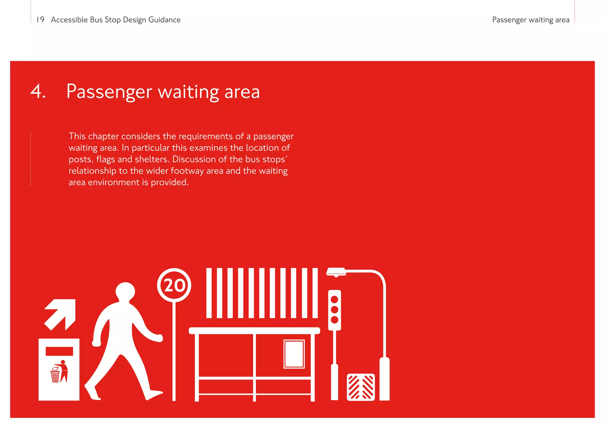 19 Accessible Bus Stop Design Guidance Passenger waiting area
This chapter considers the requirements of a passenger
waiting area. In particular this examines the location of
posts, flags and shelters. Discussion of the bus stops’
relationship to the wider footway area and the waiting
area environment is provided.
4. 
Passenger waiting area
 