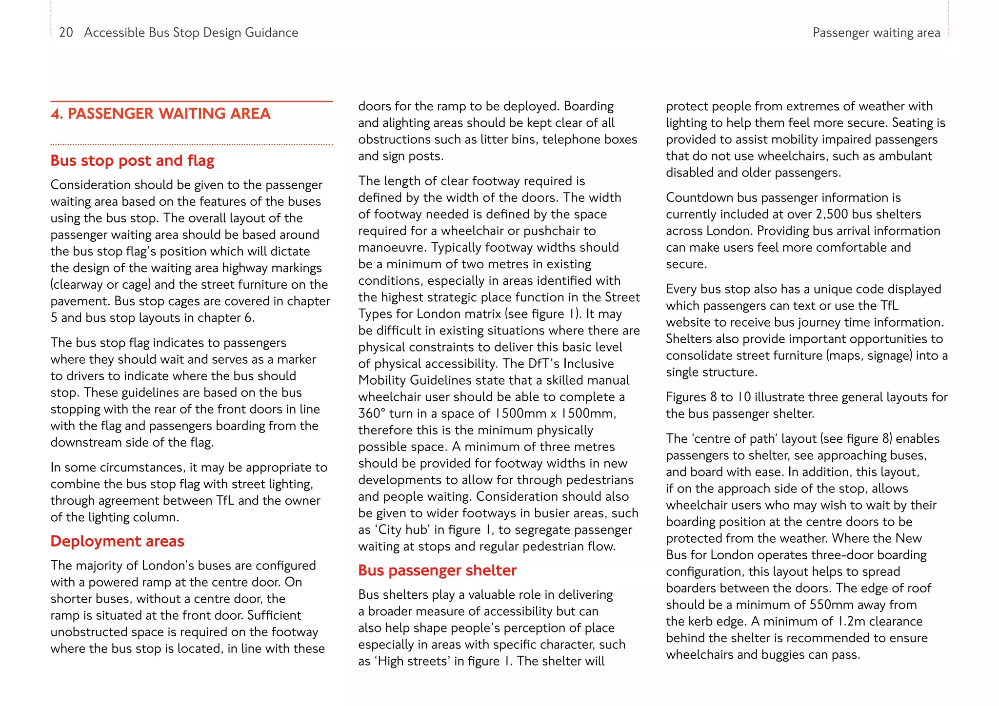20 Accessible Bus Stop Design Guidance Passenger waiting area
4. PASSENGER WAITING AREA
Bus stop post and flag
Consideration should be given to the passenger
waiting area based on the features of the buses
using the bus stop. The overall layout of the
passenger waiting area should be based around
the bus stop flag’s position which will dictate
the design of the waiting area highway markings
(clearway or cage) and the street furniture on the
pavement. Bus stop cages are covered in chapter
5 and bus stop layouts in chapter 6.
The bus stop flag indicates to passengers
where they should wait and serves as a marker
to drivers to indicate where the bus should
stop. These guidelines are based on the bus
stopping with the rear of the front doors in line
with the flag and passengers boarding from the
downstream side of the flag.
In some circumstances, it may be appropriate to
combine the bus stop flag with street lighting,
through agreement between TfL and the owner
of the lighting column.
Deployment areas
The majority of London’s buses are configured
with a powered ramp at the centre door. On
shorter buses, without a centre door, the
ramp is situated at the front door. Sufficient
unobstructed space is required on the footway
where the bus stop is located, in line with these
20 Accessible Bus Stop Design Guidance
doors for the ramp to be deployed. Boarding
and alighting areas should be kept clear of all
obstructions such as litter bins, telephone boxes
and sign posts.
The length of clear footway required is
defined by the width of the doors. The width
of footway needed is defined by the space
required for a wheelchair or pushchair to
manoeuvre. Typically footway widths should
be a minimum of two metres in existing
conditions, especially in areas identified with
the highest strategic place function in the Street
Types for London matrix (see figure 1). It may
be difficult in existing situations where there are
physical constraints to deliver this basic level
of physical accessibility. The DfT’s Inclusive
Mobility Guidelines state that a skilled manual
wheelchair user should be able to complete a
360° turn in a space of 1500mm x 1500mm,
therefore this is the minimum physically
possible space. A minimum of three metres
should be provided for footway widths in new
developments to allow for through pedestrians
and people waiting. Consideration should also
be given to wider footways in busier areas, such
as ‘City hub’ in figure 1, to segregate passenger
waiting at stops and regular pedestrian flow.
Bus passenger shelter
Bus shelters play a valuable role in delivering
a broader measure of accessibility but can
also help shape people’s perception of place
especially in areas with specific character, such
as ‘High streets’ in figure 1. The shelter will
protect people from extremes of weather with
lighting to help them feel more secure. Seating is
provided to assist mobility impaired passengers
that do not use wheelchairs, such as ambulant
disabled and older passengers.
Countdown bus passenger information is
currently included at over 2,500 bus shelters
across London. Providing bus arrival information
can make users feel more comfortable and
secure.
Every bus stop also has a unique code displayed
which passengers can text or use the TfL
website to receive bus journey time information.
Shelters also provide important opportunities to
consolidate street furniture (maps, signage) into a
single structure.
Figures 8 to 10 illustrate three general layouts for
the bus passenger shelter.
The ‘centre of path’ layout (see figure 8) enables
passengers to shelter, see approaching buses,
and board with ease. In addition, this layout,
if on the approach side of the stop, allows
wheelchair users who may wish to wait by their
boarding position at the centre doors to be
protected from the weather. Where the New
Bus for London operates three-door boarding
configuration, this layout helps to spread
boarders between the doors. The edge of roof
should be a minimum of 550mm away from
the kerb edge. A minimum of 1.2m clearance
behind the shelter is recommended to ensure
wheelchairs and buggies can pass.
 