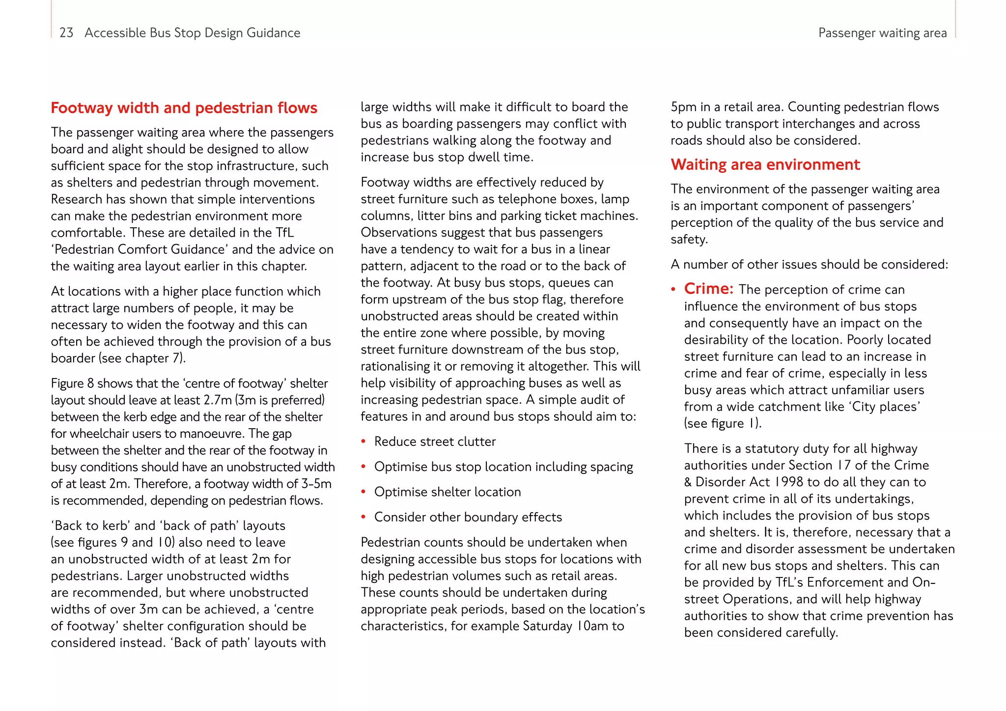 23 Accessible Bus Stop Design Guidance Passenger waiting area
Footway width and pedestrian flows
The passenger waiting area where the passengers
board and alight should be designed to allow
sufficient space for the stop infrastructure, such
as shelters and pedestrian through movement.
Research has shown that simple interventions
can make the pedestrian environment more
comfortable. These are detailed in the TfL
‘Pedestrian Comfort Guidance’ and the advice on
the waiting area layout earlier in this chapter.
At locations with a higher place function which
attract large numbers of people, it may be
necessary to widen the footway and this can
often be achieved through the provision of a bus
boarder (see chapter 7).
Figure 8 shows that the ‘centre of footway’ shelter
layout should leave at least 2.7m (3m is preferred)
between the kerb edge and the rear of the shelter
for wheelchair users to manoeuvre. The gap
between the shelter and the rear of the footway in
busy conditions should have an unobstructed width
of at least 2m. Therefore, a footway width of 3-5m
is recommended, depending on pedestrian flows.
‘Back to kerb’ and ‘back of path’ layouts
(see figures 9 and 10) also need to leave
an unobstructed width of at least 2m for
pedestrians. Larger unobstructed widths
are recommended, but where unobstructed
widths of over 3m can be achieved, a ‘centre
of footway’ shelter configuration should be
considered instead. ‘Back of path’ layouts with
large widths will make it difficult to board the
bus as boarding passengers may conflict with
pedestrians walking along the footway and
increase bus stop dwell time.
Footway widths are effectively reduced by
street furniture such as telephone boxes, lamp
columns, litter bins and parking ticket machines.
Observations suggest that bus passengers
have a tendency to wait for a bus in a linear
pattern, adjacent to the road or to the back of
the footway. At busy bus stops, queues can
form upstream of the bus stop flag, therefore
unobstructed areas should be created within
the entire zone where possible, by moving
street furniture downstream of the bus stop,
rationalising it or removing it altogether. This will
help visibility of approaching buses as well as
increasing pedestrian space. A simple audit of
features in and around bus stops should aim to:
• Reduce street clutter
• Optimise bus stop location including spacing
• Optimise shelter location
• Consider other boundary effects
Pedestrian counts should be undertaken when
designing accessible bus stops for locations with
high pedestrian volumes such as retail areas.
These counts should be undertaken during
appropriate peak periods, based on the location’s
characteristics, for example Saturday 10am to
5pm in a retail area. Counting pedestrian flows
to public transport interchanges and across
roads should also be considered.
Waiting area environment
The environment of the passenger waiting area
is an important component of passengers’
perception of the quality of the bus service and
safety.
A number of other issues should be considered:
• Crime: The perception of crime can
influence the environment of bus stops
and consequently have an impact on the
desirability of the location. Poorly located
street furniture can lead to an increase in
crime and fear of crime, especially in less
busy areas which attract unfamiliar users
from a wide catchment like ‘City places’
(see figure 1).
There is a statutory duty for all highway
authorities under Section 17 of the Crime
 Disorder Act 1998 to do all they can to
prevent crime in all of its undertakings,
which includes the provision of bus stops
and shelters. It is, therefore, necessary that a
crime and disorder assessment be undertaken
for all new bus stops and shelters. This can
be provided by TfL’s Enforcement and On-
street Operations, and will help highway
authorities to show that crime prevention has
been considered carefully.
23 Accessible Bus Stop Design Guidance
 