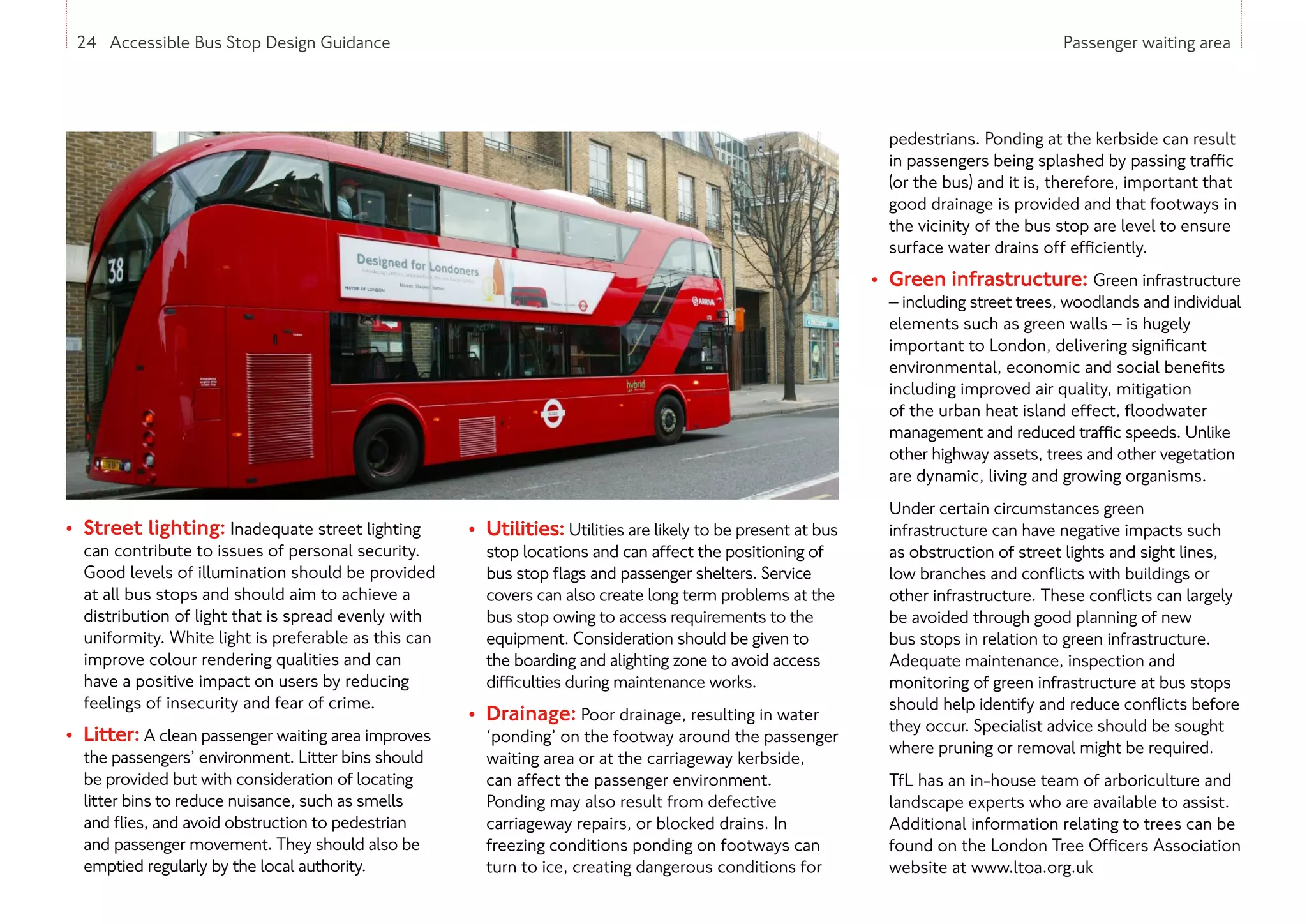 24 Accessible Bus Stop Design Guidance Passenger waiting area
• Street lighting: Inadequate street lighting
can contribute to issues of personal security.
Good levels of illumination should be provided
at all bus stops and should aim to achieve a
distribution of light that is spread evenly with
uniformity. White light is preferable as this can
improve colour rendering qualities and can
have a positive impact on users by reducing
feelings of insecurity and fear of crime.
• Litter: A clean passenger waiting area improves
the passengers’ environment. Litter bins should
be provided but with consideration of locating
litter bins to reduce nuisance, such as smells
and flies, and avoid obstruction to pedestrian
and passenger movement. They should also be
emptied regularly by the local authority.
• Utilities: Utilities are likely to be present at bus
stop locations and can affect the positioning of
bus stop flags and passenger shelters. Service
covers can also create long term problems at the
bus stop owing to access requirements to the
equipment. Consideration should be given to
the boarding and alighting zone to avoid access
difficulties during maintenance works.
• Drainage: Poor drainage, resulting in water
‘ponding’ on the footway around the passenger
waiting area or at the carriageway kerbside,
can affect the passenger environment.
Ponding may also result from defective
carriageway repairs, or blocked drains. In
freezing conditions ponding on footways can
turn to ice, creating dangerous conditions for
pedestrians. Ponding at the kerbside can result
in passengers being splashed by passing traffic
(or the bus) and it is, therefore, important that
good drainage is provided and that footways in
the vicinity of the bus stop are level to ensure
surface water drains off efficiently.
• Green infrastructure: Green infrastructure
– including street trees, woodlands and individual
elements such as green walls – is hugely
important to London, delivering significant
environmental, economic and social benefits
including improved air quality, mitigation
of the urban heat island effect, floodwater
management and reduced traffic speeds. Unlike
other highway assets, trees and other vegetation
are dynamic, living and growing organisms.
Under certain circumstances green
infrastructure can have negative impacts such
as obstruction of street lights and sight lines,
low branches and conflicts with buildings or
other infrastructure. These conflicts can largely
be avoided through good planning of new
bus stops in relation to green infrastructure.
Adequate maintenance, inspection and
monitoring of green infrastructure at bus stops
should help identify and reduce conflicts before
they occur. Specialist advice should be sought
where pruning or removal might be required.
TfL has an in-house team of arboriculture and
landscape experts who are available to assist.
Additional information relating to trees can be
found on the London Tree Officers Association
website at www.ltoa.org.uk
24 Accessible Bus Stop Design Guidance
 