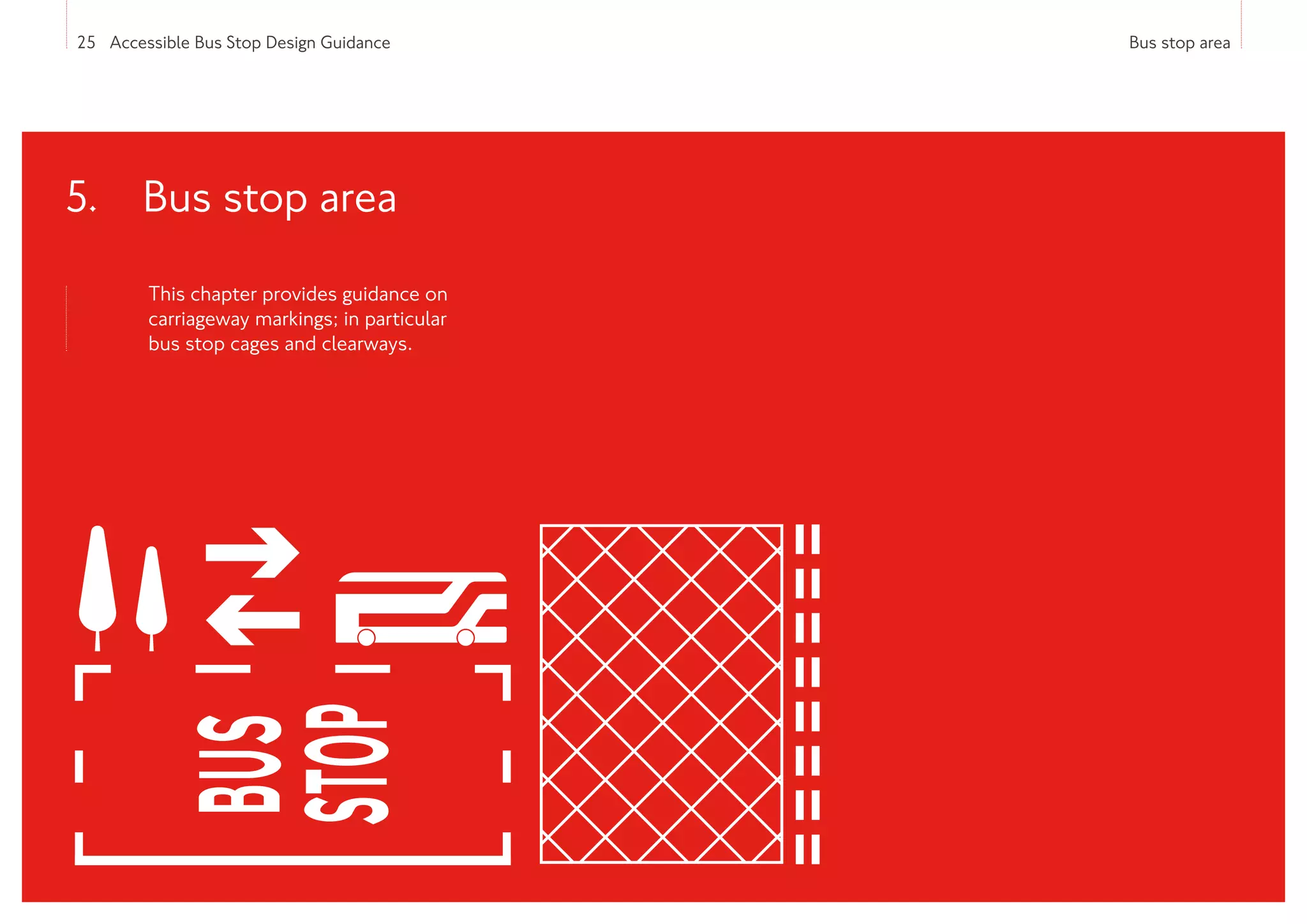 25 Accessible Bus Stop Design Guidance Bus stop area
This chapter provides guidance on
carriageway markings; in particular
bus stop cages and clearways.
5. 
Bus stop area
 