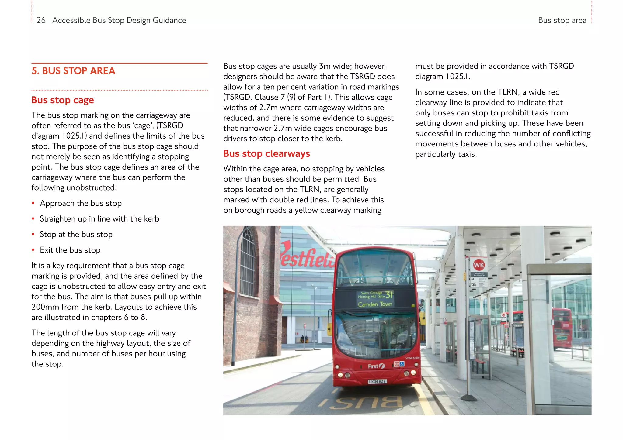 26 Accessible Bus Stop Design Guidance Bus stop area
5. BUS STOP AREA
Bus stop cage
The bus stop marking on the carriageway are
often referred to as the bus ‘cage’, (TSRGD
diagram 1025.1) and defines the limits of the bus
stop. The purpose of the bus stop cage should
not merely be seen as identifying a stopping
point. The bus stop cage defines an area of the
carriageway where the bus can perform the
following unobstructed:
• Approach the bus stop
• Straighten up in line with the kerb
• Stop at the bus stop
• Exit the bus stop
It is a key requirement that a bus stop cage
marking is provided, and the area defined by the
cage is unobstructed to allow easy entry and exit
for the bus. The aim is that buses pull up within
200mm from the kerb. Layouts to achieve this
are illustrated in chapters 6 to 8.
The length of the bus stop cage will vary
depending on the highway layout, the size of
buses, and number of buses per hour using
the stop.
Bus stop cages are usually 3m wide; however,
designers should be aware that the TSRGD does
allow for a ten per cent variation in road markings
(TSRGD, Clause 7 (9) of Part 1). This allows cage
widths of 2.7m where carriageway widths are
reduced, and there is some evidence to suggest
that narrower 2.7m wide cages encourage bus
drivers to stop closer to the kerb.
Bus stop clearways
Within the cage area, no stopping by vehicles
other than buses should be permitted. Bus
stops located on the TLRN, are generally
marked with double red lines. To achieve this
on borough roads a yellow clearway marking
must be provided in accordance with TSRGD
diagram 1025.1.
In some cases, on the TLRN, a wide red
clearway line is provided to indicate that
only buses can stop to prohibit taxis from
setting down and picking up. These have been
successful in reducing the number of conflicting
movements between buses and other vehicles,
particularly taxis.
26 Accessible Bus Stop Design Guidance
 