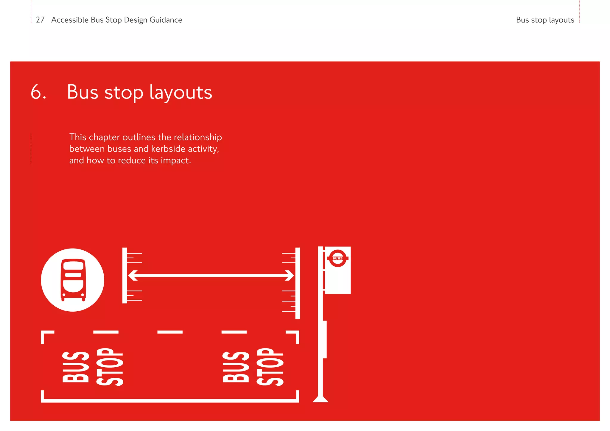 27 Accessible Bus Stop Design Guidance Bus stop layouts
This chapter outlines the relationship
between buses and kerbside activity,
and how to reduce its impact.
6. 
Bus stop layouts
 