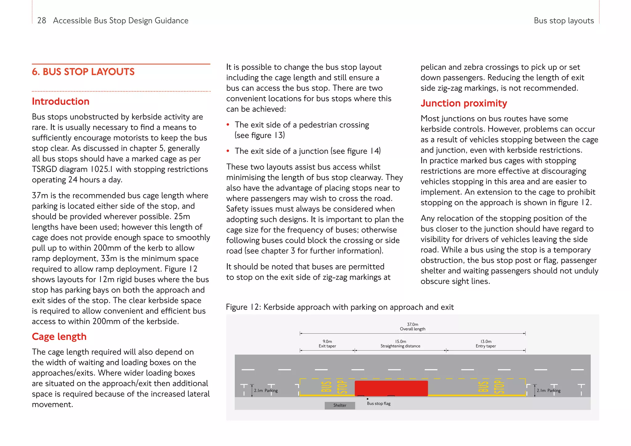 28 Accessible Bus Stop Design Guidance Bus stop layouts
6. BUS STOP LAYOUTS
Introduction
Bus stops unobstructed by kerbside activity are
rare. It is usually necessary to find a means to
sufficiently encourage motorists to keep the bus
stop clear. As discussed in chapter 5, generally
all bus stops should have a marked cage as per
TSRGD diagram 1025.1 with stopping restrictions
operating 24 hours a day.
37m is the recommended bus cage length where
parking is located either side of the stop, and
should be provided wherever possible. 25m
lengths have been used; however this length of
cage does not provide enough space to smoothly
pull up to within 200mm of the kerb to allow
ramp deployment, 33m is the minimum space
required to allow ramp deployment. Figure 12
shows layouts for 12m rigid buses where the bus
stop has parking bays on both the approach and
exit sides of the stop. The clear kerbside space
is required to allow convenient and efficient bus
access to within 200mm of the kerbside.
Cage length
The cage length required will also depend on
the width of waiting and loading boxes on the
approaches/exits. Where wider loading boxes
are situated on the approach/exit then additional
space is required because of the increased lateral
movement.
It is possible to change the bus stop layout
including the cage length and still ensure a
bus can access the bus stop. There are two
convenient locations for bus stops where this
can be achieved:
• The exit side of a pedestrian crossing
(see figure 13)
• The exit side of a junction (see figure 14)
These two layouts assist bus access whilst
minimising the length of bus stop clearway. They
also have the advantage of placing stops near to
where passengers may wish to cross the road.
Safety issues must always be considered when
adopting such designs. It is important to plan the
cage size for the frequency of buses; otherwise
following buses could block the crossing or side
road (see chapter 3 for further information).
It should be noted that buses are permitted
to stop on the exit side of zig-zag markings at
pelican and zebra crossings to pick up or set
down passengers. Reducing the length of exit
side zig-zag markings, is not recommended.
Junction proximity
Most junctions on bus routes have some
kerbside controls. However, problems can occur
as a result of vehicles stopping between the cage
and junction, even with kerbside restrictions.
In practice marked bus cages with stopping
restrictions are more effective at discouraging
vehicles stopping in this area and are easier to
implement. An extension to the cage to prohibit
stopping on the approach is shown in figure 12.
Any relocation of the stopping position of the
bus closer to the junction should have regard to
visibility for drivers of vehicles leaving the side
road. While a bus using the stop is a temporary
obstruction, the bus stop post or flag, passenger
shelter and waiting passengers should not unduly
obscure sight lines.
Figure 12: Kerbside approach with parking on approach and exit
28 Accessible Bus Stop Design Guidance
37.0m
Overall length
15.0m
Straightening distance
13.0m
Entry taper
9.0m
Exit taper
Shelter Bus stop ﬂag
2.1m Parking
2.1m Parking
 