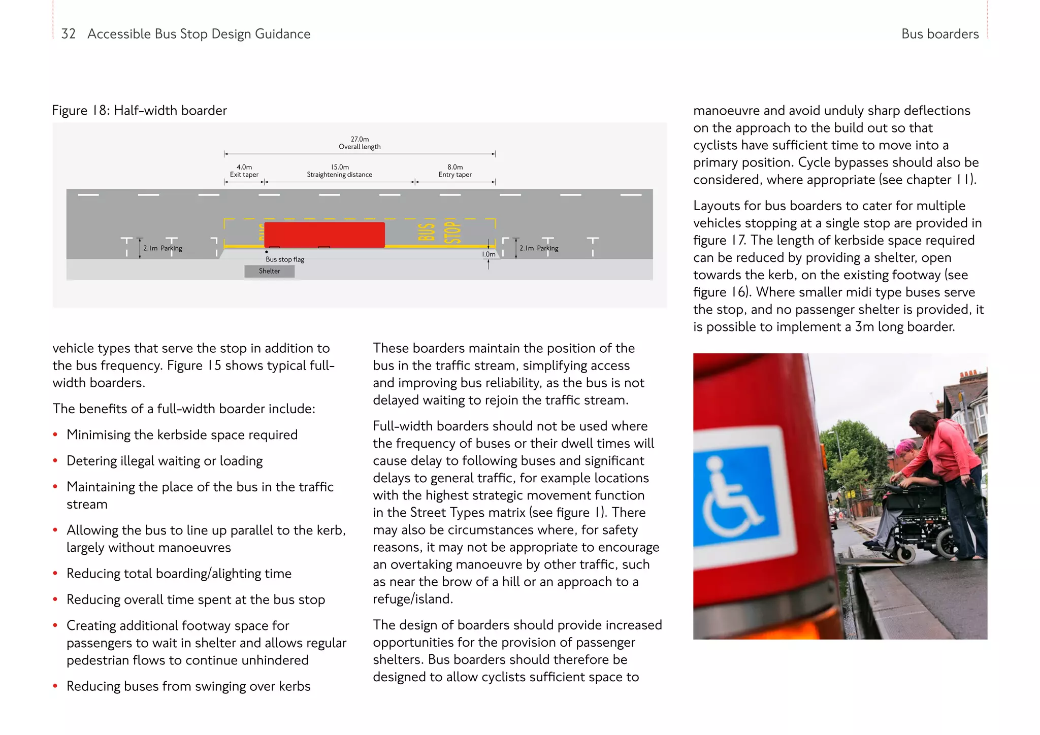 32 Accessible Bus Stop Design Guidance Bus boarders
32 Accessible Bus Stop Design Guidance
vehicle types that serve the stop in addition to
the bus frequency. Figure 15 shows typical full-
width boarders.
The benefits of a full-width boarder include:
• Minimising the kerbside space required
• Detering illegal waiting or loading
• Maintaining the place of the bus in the traffic
stream
• Allowing the bus to line up parallel to the kerb,
largely without manoeuvres
• Reducing total boarding/alighting time
• Reducing overall time spent at the bus stop
• Creating additional footway space for
passengers to wait in shelter and allows regular
pedestrian flows to continue unhindered
• Reducing buses from swinging over kerbs
These boarders maintain the position of the
bus in the traffic stream, simplifying access
and improving bus reliability, as the bus is not
delayed waiting to rejoin the traffic stream.
Full-width boarders should not be used where
the frequency of buses or their dwell times will
cause delay to following buses and significant
delays to general traffic, for example locations
with the highest strategic movement function
in the Street Types matrix (see figure 1). There
may also be circumstances where, for safety
reasons, it may not be appropriate to encourage
an overtaking manoeuvre by other traffic, such
as near the brow of a hill or an approach to a
refuge/island.
The design of boarders should provide increased
opportunities for the provision of passenger
shelters. Bus boarders should therefore be
designed to allow cyclists sufficient space to
manoeuvre and avoid unduly sharp deflections
on the approach to the build out so that
cyclists have sufficient time to move into a
primary position. Cycle bypasses should also be
considered, where appropriate (see chapter 11).
Layouts for bus boarders to cater for multiple
vehicles stopping at a single stop are provided in
figure 17. The length of kerbside space required
can be reduced by providing a shelter, open
towards the kerb, on the existing footway (see
figure 16). Where smaller midi type buses serve
the stop, and no passenger shelter is provided, it
is possible to implement a 3m long boarder.
Figure 18: Half-width boarder
27.0m
Overall length
15.0m
Straightening distance
8.0m
Entry taper
4.0m
Exit taper
Shelter
Bus stop ﬂag
2.1m Parking
1.0m
2.1m Parking
 