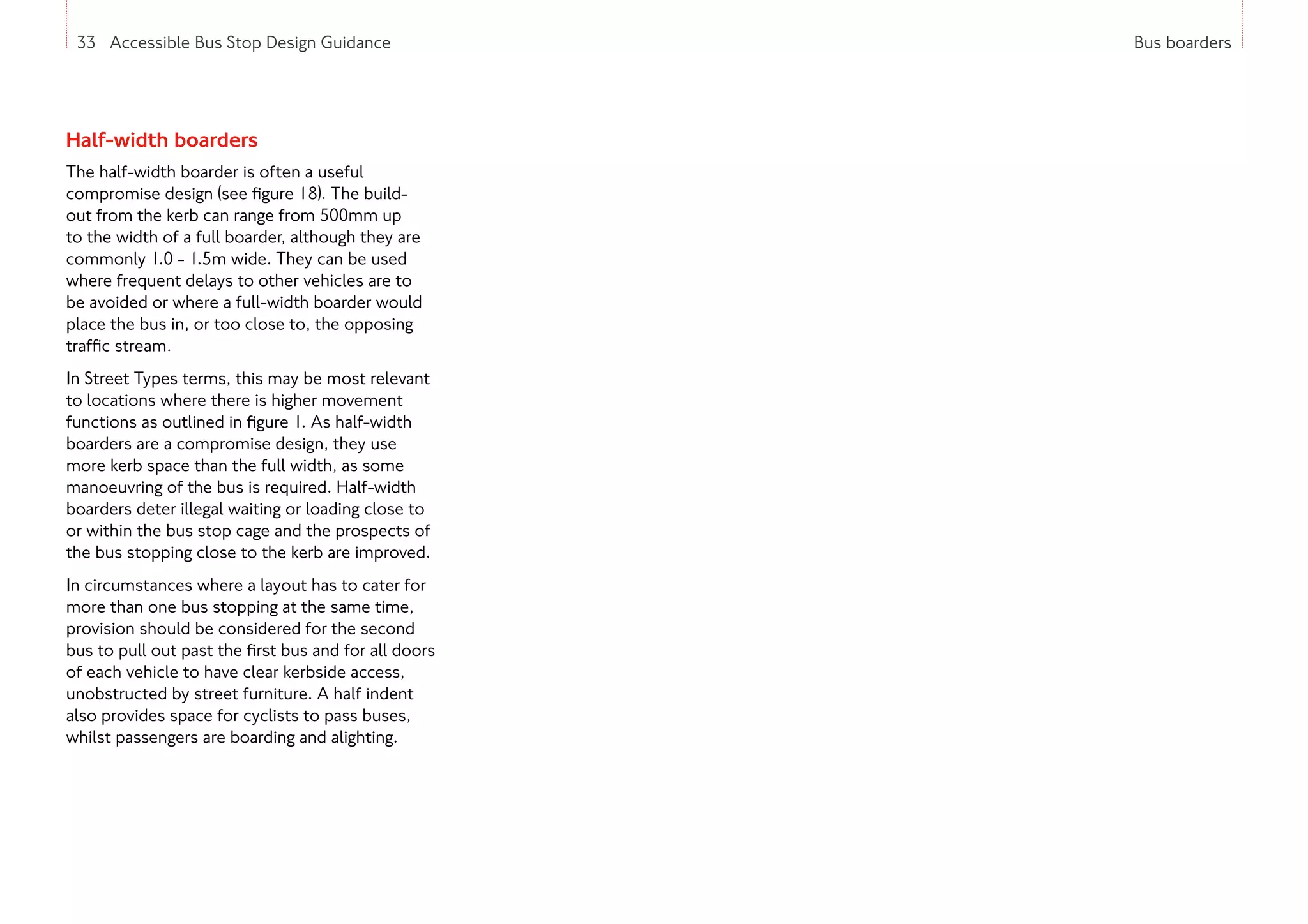 33 Accessible Bus Stop Design Guidance Bus boarders
33 Accessible Bus Stop Design Guidance
Half-width boarders
The half-width boarder is often a useful
compromise design (see figure 18). The build-
out from the kerb can range from 500mm up
to the width of a full boarder, although they are
commonly 1.0 - 1.5m wide. They can be used
where frequent delays to other vehicles are to
be avoided or where a full-width boarder would
place the bus in, or too close to, the opposing
traffic stream.
In Street Types terms, this may be most relevant
to locations where there is higher movement
functions as outlined in figure 1. As half-width
boarders are a compromise design, they use
more kerb space than the full width, as some
manoeuvring of the bus is required. Half-width
boarders deter illegal waiting or loading close to
or within the bus stop cage and the prospects of
the bus stopping close to the kerb are improved.
In circumstances where a layout has to cater for
more than one bus stopping at the same time,
provision should be considered for the second
bus to pull out past the first bus and for all doors
of each vehicle to have clear kerbside access,
unobstructed by street furniture. A half indent
also provides space for cyclists to pass buses,
whilst passengers are boarding and alighting.
 