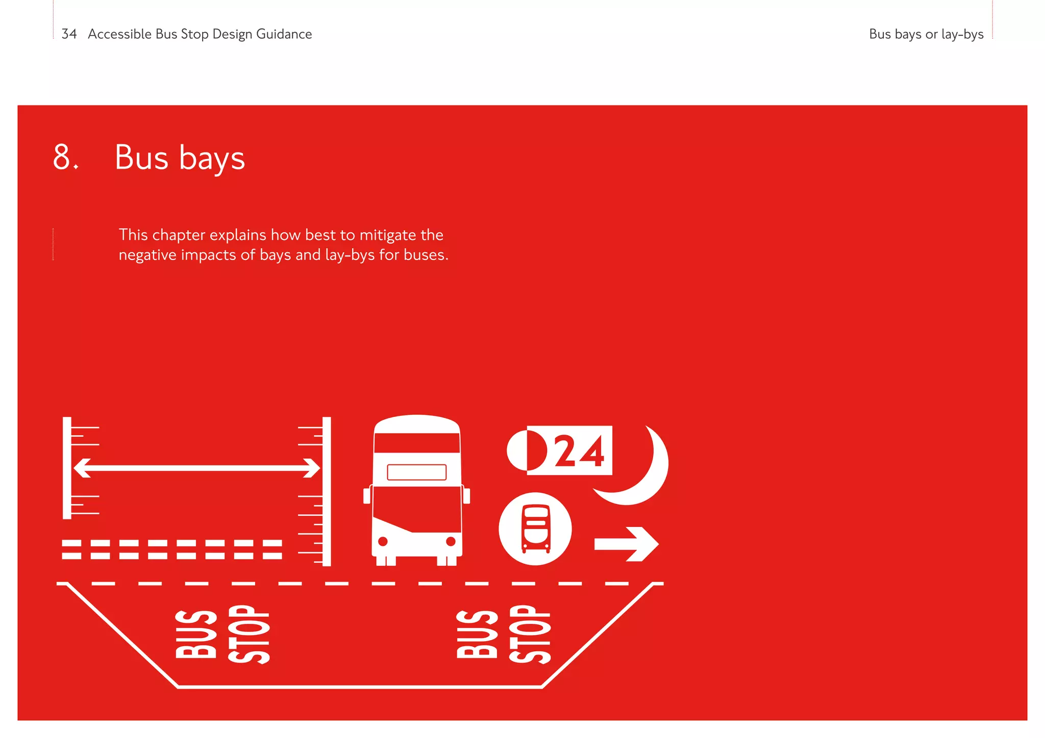 34 Accessible Bus Stop Design Guidance Bus bays or lay-bys
This chapter explains how best to mitigate the
negative impacts of bays and lay-bys for buses.
8. 
Bus bays
 