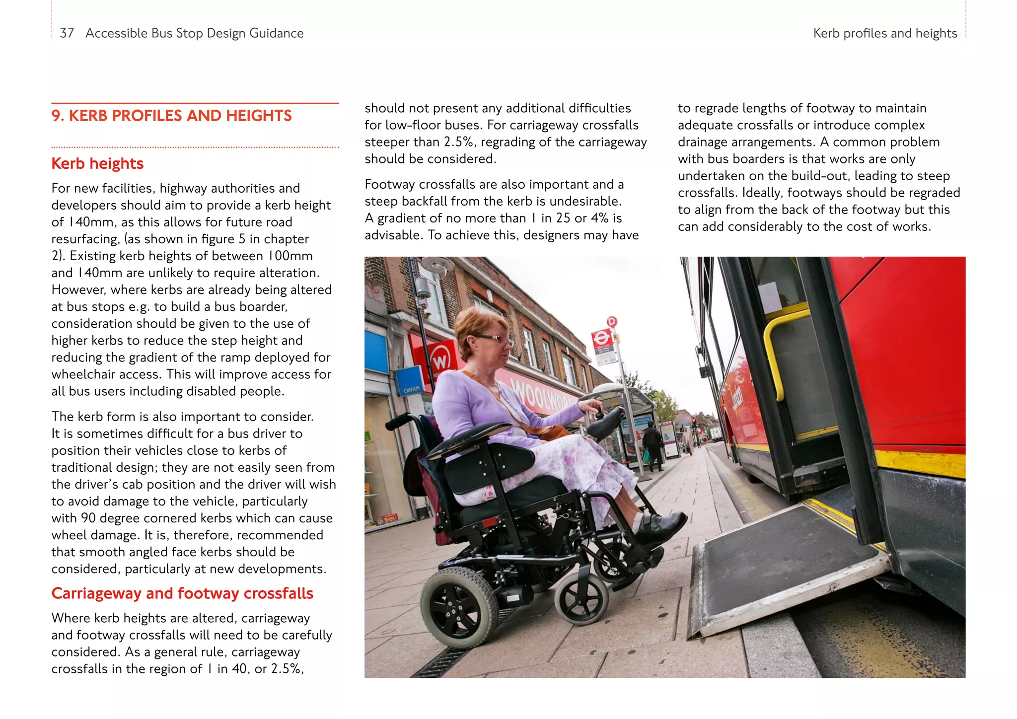 37 Accessible Bus Stop Design Guidance Kerb profiles and heights
9. KERB PROFILES AND HEIGHTS
Kerb heights
For new facilities, highway authorities and
developers should aim to provide a kerb height
of 140mm, as this allows for future road
resurfacing, (as shown in figure 5 in chapter
2). Existing kerb heights of between 100mm
and 140mm are unlikely to require alteration.
However, where kerbs are already being altered
at bus stops e.g. to build a bus boarder,
consideration should be given to the use of
higher kerbs to reduce the step height and
reducing the gradient of the ramp deployed for
wheelchair access. This will improve access for
all bus users including disabled people.
The kerb form is also important to consider.
It is sometimes difficult for a bus driver to
position their vehicles close to kerbs of
traditional design; they are not easily seen from
the driver’s cab position and the driver will wish
to avoid damage to the vehicle, particularly
with 90 degree cornered kerbs which can cause
wheel damage. It is, therefore, recommended
that smooth angled face kerbs should be
considered, particularly at new developments.
Carriageway and footway crossfalls
Where kerb heights are altered, carriageway
and footway crossfalls will need to be carefully
considered. As a general rule, carriageway
crossfalls in the region of 1 in 40, or 2.5%,
should not present any additional difficulties
for low-floor buses. For carriageway crossfalls
steeper than 2.5%, regrading of the carriageway
should be considered.
Footway crossfalls are also important and a
steep backfall from the kerb is undesirable.
A gradient of no more than 1 in 25 or 4% is
advisable. To achieve this, designers may have
to regrade lengths of footway to maintain
adequate crossfalls or introduce complex
drainage arrangements. A common problem
with bus boarders is that works are only
undertaken on the build-out, leading to steep
crossfalls. Ideally, footways should be regraded
to align from the back of the footway but this
can add considerably to the cost of works.
37 Accessible Bus Stop Design Guidance
 