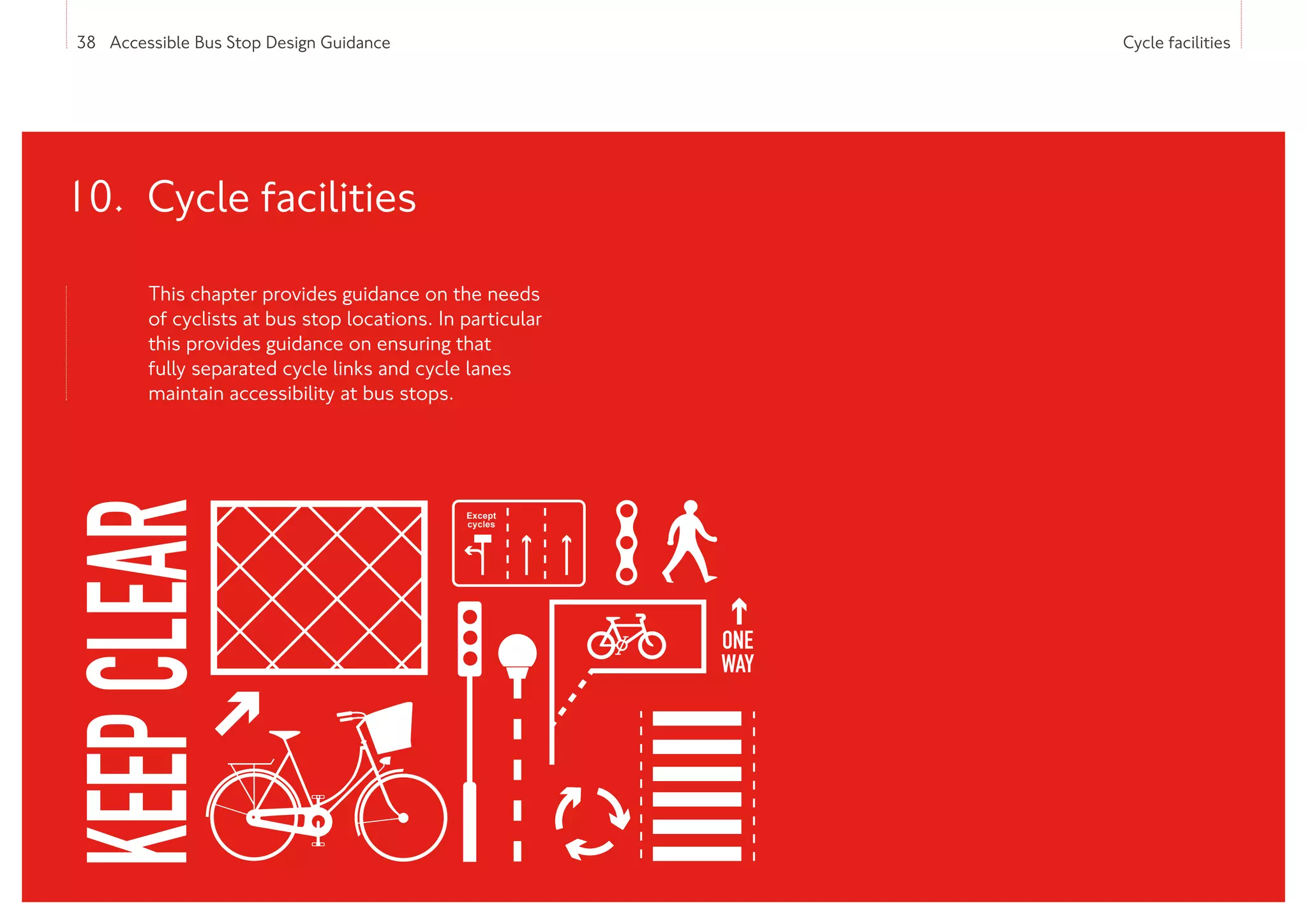 38 Accessible Bus Stop Design Guidance Cycle facilities
This chapter provides guidance on the needs
of cyclists at bus stop locations. In particular
this provides guidance on ensuring that
fully separated cycle links and cycle lanes
maintain accessibility at bus stops.
10. Cycle facilities
Except
cycles
KEEP
CLEAR
ONE
WAY
 