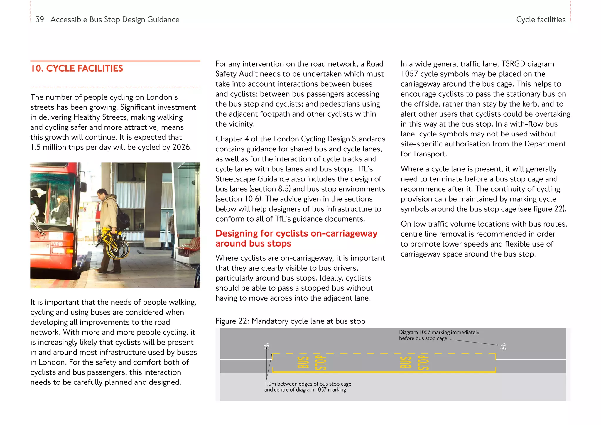 39 Accessible Bus Stop Design Guidance Cycle facilities
10. CYCLE FACILITIES
The number of people cycling on London’s
streets has been growing. Significant investment
in delivering Healthy Streets, making walking
and cycling safer and more attractive, means
this growth will continue. It is expected that
1.5 million trips per day will be cycled by 2026.
It is important that the needs of people walking,
cycling and using buses are considered when
developing all improvements to the road
network. With more and more people cycling, it
is increasingly likely that cyclists will be present
in and around most infrastructure used by buses
in London. For the safety and comfort both of
cyclists and bus passengers, this interaction
needs to be carefully planned and designed.
For any intervention on the road network, a Road
Safety Audit needs to be undertaken which must
take into account interactions between buses
and cyclists; between bus passengers accessing
the bus stop and cyclists; and pedestrians using
the adjacent footpath and other cyclists within
the vicinity.
Chapter 4 of the London Cycling Design Standards
contains guidance for shared bus and cycle lanes,
as well as for the interaction of cycle tracks and
cycle lanes with bus lanes and bus stops. TfL’s
Streetscape Guidance also includes the design of
bus lanes (section 8.5) and bus stop environments
(section 10.6). The advice given in the sections
below will help designers of bus infrastructure to
conform to all of TfL’s guidance documents.
Designing for cyclists on-carriageway
around bus stops
Where cyclists are on-carriageway, it is important
that they are clearly visible to bus drivers,
particularly around bus stops. Ideally, cyclists
should be able to pass a stopped bus without
having to move across into the adjacent lane.
In a wide general traffic lane, TSRGD diagram
1057 cycle symbols may be placed on the
carriageway around the bus cage. This helps to
encourage cyclists to pass the stationary bus on
the offside, rather than stay by the kerb, and to
alert other users that cyclists could be overtaking
in this way at the bus stop. In a with-flow bus
lane, cycle symbols may not be used without
site-specific authorisation from the Department
for Transport.
Where a cycle lane is present, it will generally
need to terminate before a bus stop cage and
recommence after it. The continuity of cycling
provision can be maintained by marking cycle
symbols around the bus stop cage (see figure 22).
On low traffic volume locations with bus routes,
centre line removal is recommended in order
to promote lower speeds and flexible use of
carriageway space around the bus stop.
39 Accessible Bus Stop Design Guidance
Figure 22: Mandatory cycle lane at bus stop
Diagram 1057 marking immediately
before bus stop cage
Diagram 1049 marking
1.0m between edges of bus stop cage
and centre of diagram 1057 marking
 