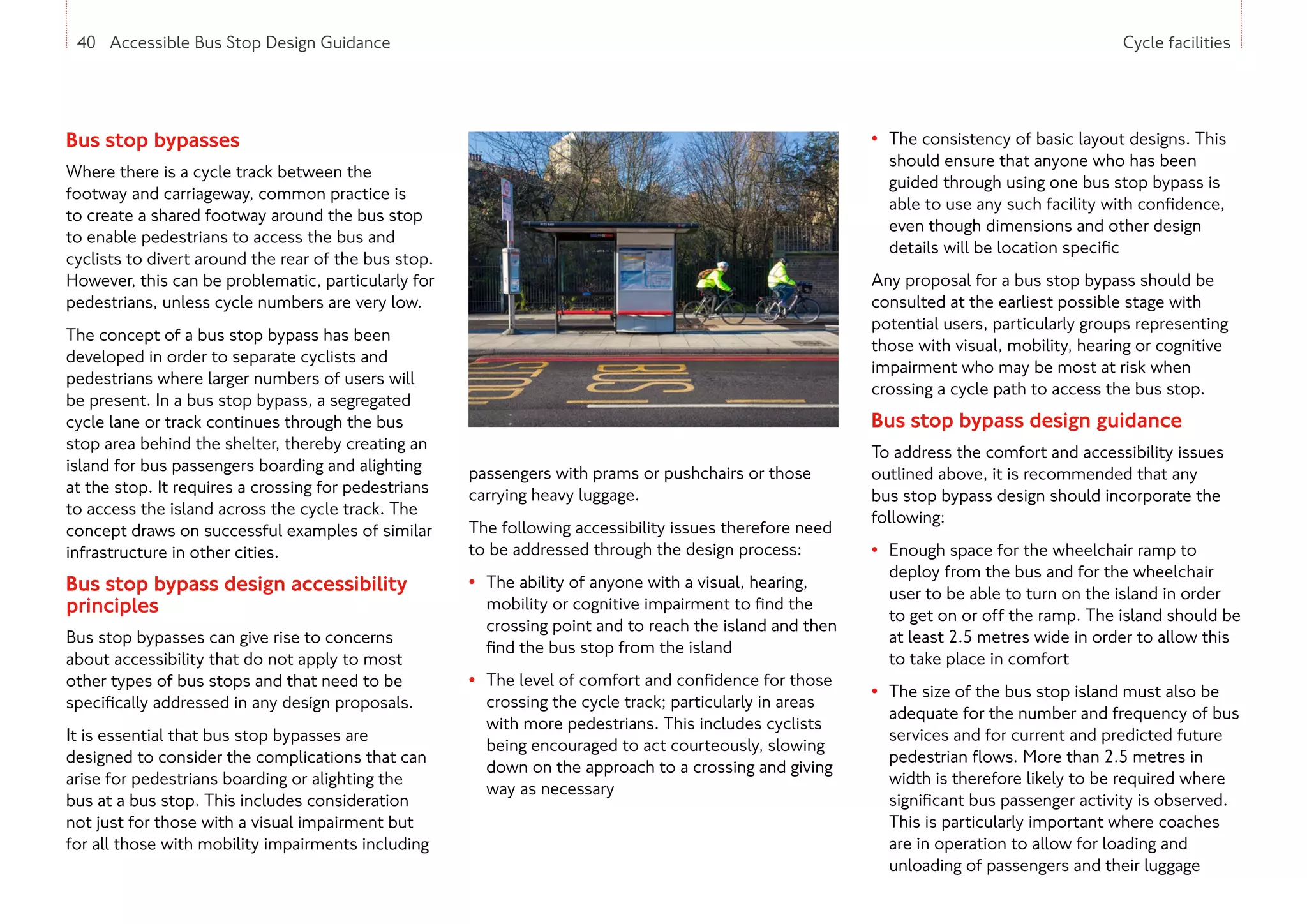 40 Accessible Bus Stop Design Guidance Cycle facilities
Bus stop bypasses
Where there is a cycle track between the
footway and carriageway, common practice is
to create a shared footway around the bus stop
to enable pedestrians to access the bus and
cyclists to divert around the rear of the bus stop.
However, this can be problematic, particularly for
pedestrians, unless cycle numbers are very low.
The concept of a bus stop bypass has been
developed in order to separate cyclists and
pedestrians where larger numbers of users will
be present. In a bus stop bypass, a segregated
cycle lane or track continues through the bus
stop area behind the shelter, thereby creating an
island for bus passengers boarding and alighting
at the stop. It requires a crossing for pedestrians
to access the island across the cycle track. The
concept draws on successful examples of similar
infrastructure in other cities.
Bus stop bypass design accessibility
principles
Bus stop bypasses can give rise to concerns
about accessibility that do not apply to most
other types of bus stops and that need to be
specifically addressed in any design proposals.
It is essential that bus stop bypasses are
designed to consider the complications that can
arise for pedestrians boarding or alighting the
bus at a bus stop. This includes consideration
not just for those with a visual impairment but
for all those with mobility impairments including
passengers with prams or pushchairs or those
carrying heavy luggage.
The following accessibility issues therefore need
to be addressed through the design process:
• The ability of anyone with a visual, hearing,
mobility or cognitive impairment to find the
crossing point and to reach the island and then
find the bus stop from the island
• The level of comfort and confidence for those
crossing the cycle track; particularly in areas
with more pedestrians. This includes cyclists
being encouraged to act courteously, slowing
down on the approach to a crossing and giving
way as necessary
• The consistency of basic layout designs. This
should ensure that anyone who has been
guided through using one bus stop bypass is
able to use any such facility with confidence,
even though dimensions and other design
details will be location specific
Any proposal for a bus stop bypass should be
consulted at the earliest possible stage with
potential users, particularly groups representing
those with visual, mobility, hearing or cognitive
impairment who may be most at risk when
crossing a cycle path to access the bus stop.
Bus stop bypass design guidance
To address the comfort and accessibility issues
outlined above, it is recommended that any
bus stop bypass design should incorporate the
following:
• Enough space for the wheelchair ramp to
deploy from the bus and for the wheelchair
user to be able to turn on the island in order
to get on or off the ramp. The island should be
at least 2.5 metres wide in order to allow this
to take place in comfort
• The size of the bus stop island must also be
adequate for the number and frequency of bus
services and for current and predicted future
pedestrian flows. More than 2.5 metres in
width is therefore likely to be required where
significant bus passenger activity is observed.
This is particularly important where coaches
are in operation to allow for loading and
unloading of passengers and their luggage
40 Accessible Bus Stop Design Guidance
 