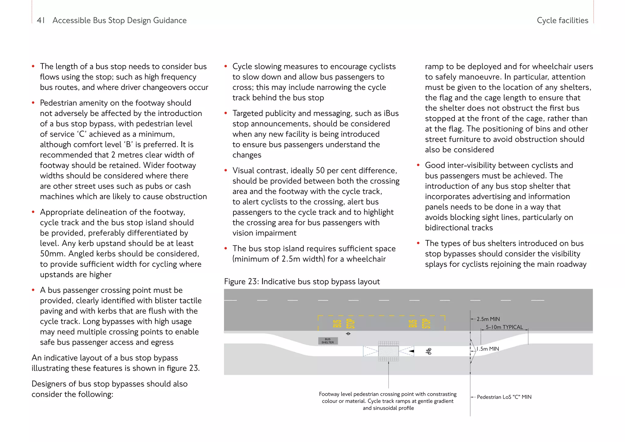 41 Accessible Bus Stop Design Guidance Cycle facilities
• The length of a bus stop needs to consider bus
flows using the stop; such as high frequency
bus routes, and where driver changeovers occur
• Pedestrian amenity on the footway should
not adversely be affected by the introduction
of a bus stop bypass, with pedestrian level
of service ‘C’ achieved as a minimum,
although comfort level ‘B’ is preferred. It is
recommended that 2 metres clear width of
footway should be retained. Wider footway
widths should be considered where there
are other street uses such as pubs or cash
machines which are likely to cause obstruction
• Appropriate delineation of the footway,
cycle track and the bus stop island should
be provided, preferably differentiated by
level. Any kerb upstand should be at least
50mm. Angled kerbs should be considered,
to provide sufficient width for cycling where
upstands are higher
• A bus passenger crossing point must be
provided, clearly identified with blister tactile
paving and with kerbs that are flush with the
cycle track. Long bypasses with high usage
may need multiple crossing points to enable
safe bus passenger access and egress
An indicative layout of a bus stop bypass
illustrating these features is shown in figure 23.
Designers of bus stop bypasses should also
consider the following:
• Cycle slowing measures to encourage cyclists
to slow down and allow bus passengers to
cross; this may include narrowing the cycle
track behind the bus stop
• Targeted publicity and messaging, such as iBus
stop announcements, should be considered
when any new facility is being introduced
to ensure bus passengers understand the
changes
• Visual contrast, ideally 50 per cent difference,
should be provided between both the crossing
area and the footway with the cycle track,
to alert cyclists to the crossing, alert bus
passengers to the cycle track and to highlight
the crossing area for bus passengers with
vision impairment
• The bus stop island requires sufficient space
(minimum of 2.5m width) for a wheelchair
ramp to be deployed and for wheelchair users
to safely manoeuvre. In particular, attention
must be given to the location of any shelters,
the flag and the cage length to ensure that
the shelter does not obstruct the first bus
stopped at the front of the cage, rather than
at the flag. The positioning of bins and other
street furniture to avoid obstruction should
also be considered
• Good inter-visibility between cyclists and
bus passengers must be achieved. The
introduction of any bus stop shelter that
incorporates advertising and information
panels needs to be done in a way that
avoids blocking sight lines, particularly on
bidirectional tracks
• The types of bus shelters introduced on bus
stop bypasses should consider the visibility
splays for cyclists rejoining the main roadway
41 Accessible Bus Stop Design Guidance
Figure 23: Indicative bus stop bypass layout
 