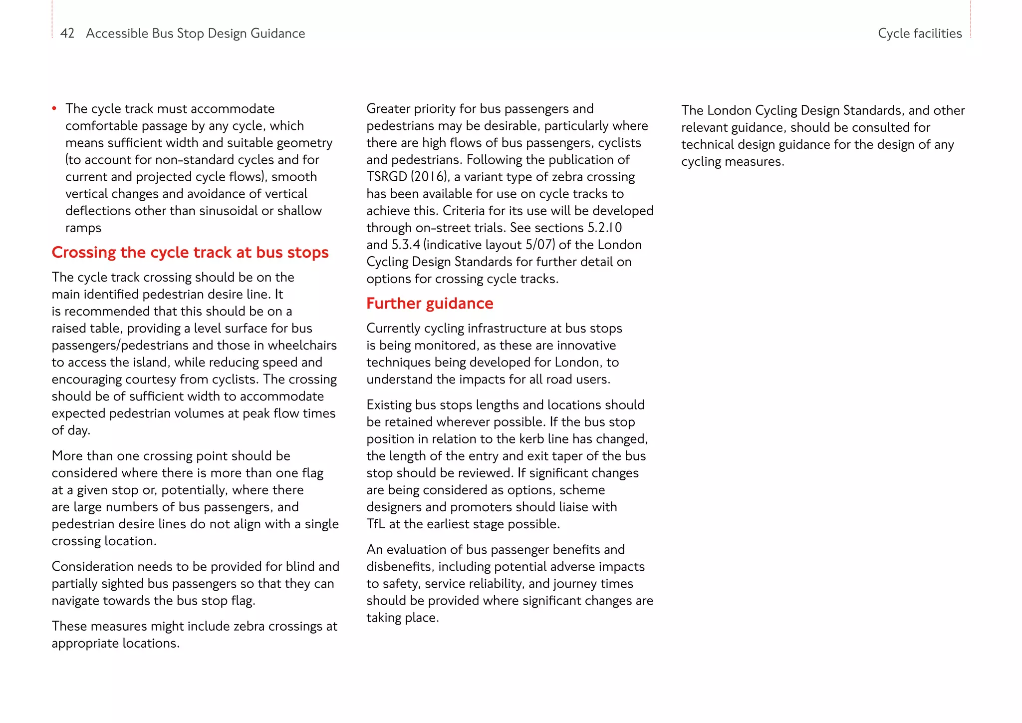 42 Accessible Bus Stop Design Guidance Cycle facilities
• The cycle track must accommodate
comfortable passage by any cycle, which
means sufficient width and suitable geometry
(to account for non-standard cycles and for
current and projected cycle flows), smooth
vertical changes and avoidance of vertical
deflections other than sinusoidal or shallow
ramps
Crossing the cycle track at bus stops
The cycle track crossing should be on the
main identified pedestrian desire line. It
is recommended that this should be on a
raised table, providing a level surface for bus
passengers/pedestrians and those in wheelchairs
to access the island, while reducing speed and
encouraging courtesy from cyclists. The crossing
should be of sufficient width to accommodate
expected pedestrian volumes at peak flow times
of day.
More than one crossing point should be
considered where there is more than one flag
at a given stop or, potentially, where there
are large numbers of bus passengers, and
pedestrian desire lines do not align with a single
crossing location.
Consideration needs to be provided for blind and
partially sighted bus passengers so that they can
navigate towards the bus stop flag.
These measures might include zebra crossings at
appropriate locations.
Greater priority for bus passengers and
pedestrians may be desirable, particularly where
there are high flows of bus passengers, cyclists
and pedestrians. Following the publication of
TSRGD (2016), a variant type of zebra crossing
has been available for use on cycle tracks to
achieve this. Criteria for its use will be developed
through on-street trials. See sections 5.2.10
and 5.3.4 (indicative layout 5/07) of the London
Cycling Design Standards for further detail on
options for crossing cycle tracks.
Further guidance
Currently cycling infrastructure at bus stops
is being monitored, as these are innovative
techniques being developed for London, to
understand the impacts for all road users.
Existing bus stops lengths and locations should
be retained wherever possible. If the bus stop
position in relation to the kerb line has changed,
the length of the entry and exit taper of the bus
stop should be reviewed. If significant changes
are being considered as options, scheme
designers and promoters should liaise with
TfL at the earliest stage possible.
An evaluation of bus passenger benefits and
disbenefits, including potential adverse impacts
to safety, service reliability, and journey times
should be provided where significant changes are
taking place.
42 Accessible Bus Stop Design Guidance
The London Cycling Design Standards, and other
relevant guidance, should be consulted for
technical design guidance for the design of any
cycling measures.
 