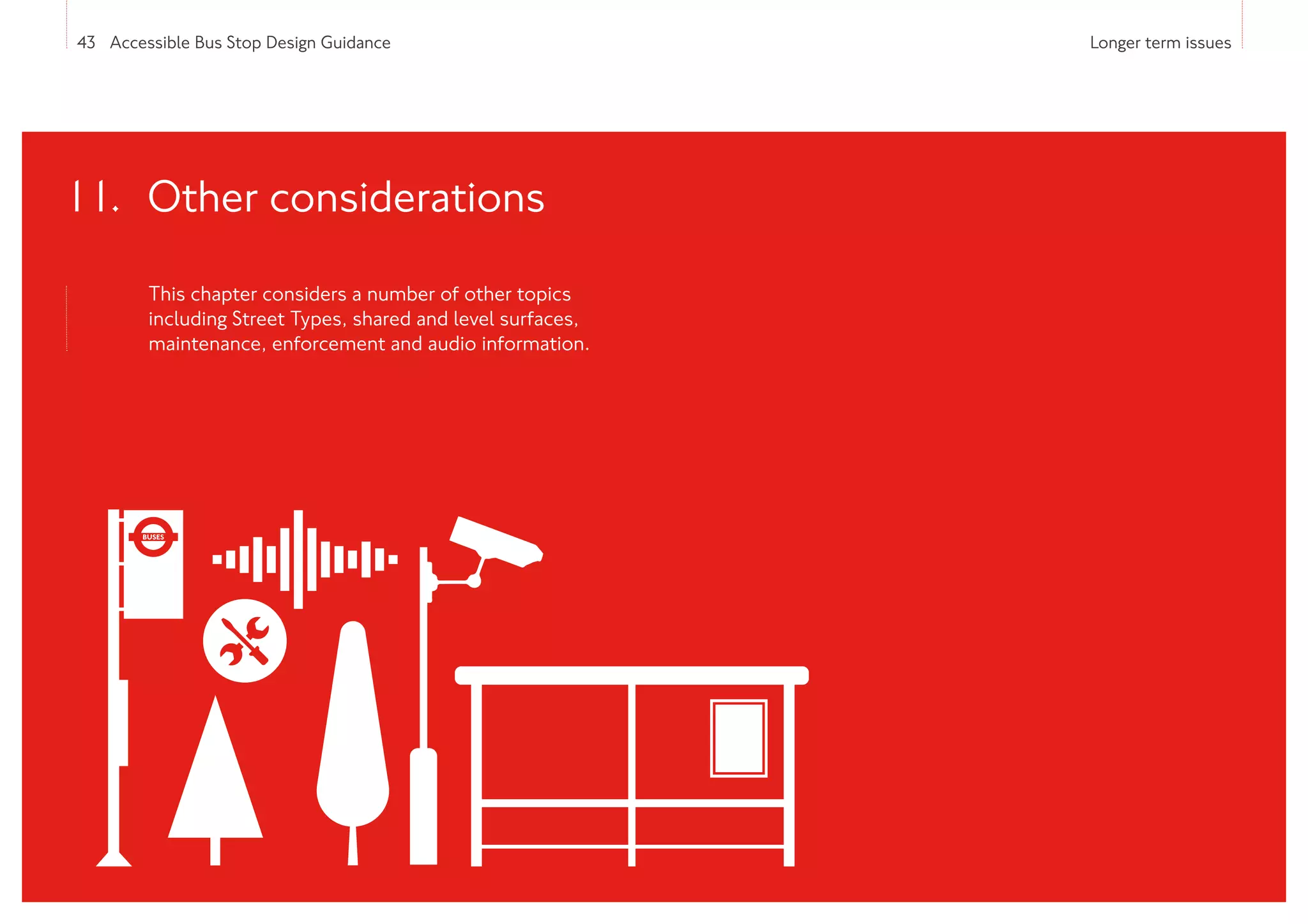 43 Accessible Bus Stop Design Guidance Longer term issues
This chapter considers a number of other topics
including Street Types, shared and level surfaces,
maintenance, enforcement and audio information.
11. Other considerations
 