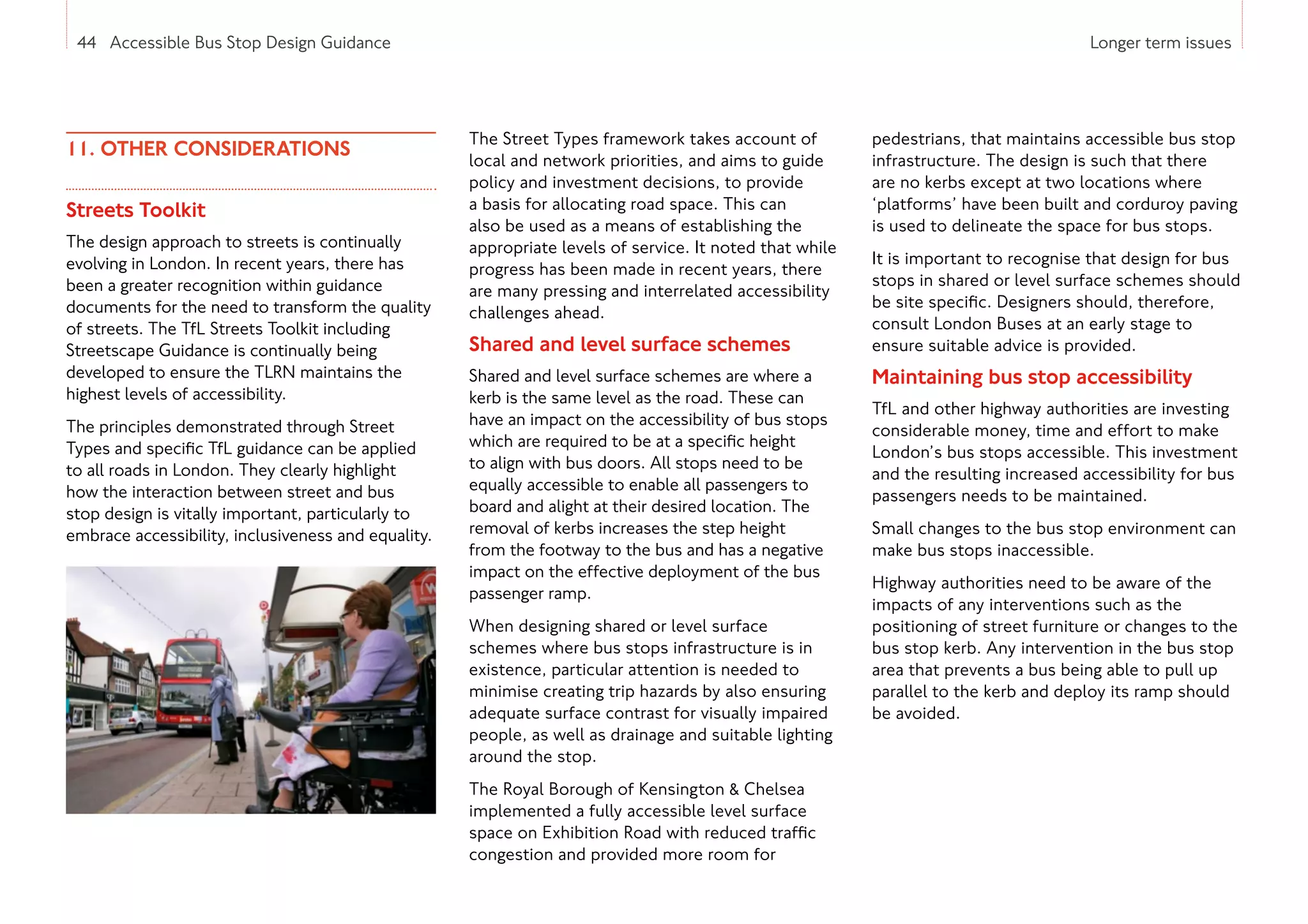 44 Accessible Bus Stop Design Guidance Longer term issues
11. OTHER CONSIDERATIONS
Streets Toolkit
The design approach to streets is continually
evolving in London. In recent years, there has
been a greater recognition within guidance
documents for the need to transform the quality
of streets. The TfL Streets Toolkit including
Streetscape Guidance is continually being
developed to ensure the TLRN maintains the
highest levels of accessibility.
The principles demonstrated through Street
Types and specific TfL guidance can be applied
to all roads in London. They clearly highlight
how the interaction between street and bus
stop design is vitally important, particularly to
embrace accessibility, inclusiveness and equality.
The Street Types framework takes account of
local and network priorities, and aims to guide
policy and investment decisions, to provide
a basis for allocating road space. This can
also be used as a means of establishing the
appropriate levels of service. It noted that while
progress has been made in recent years, there
are many pressing and interrelated accessibility
challenges ahead.
Shared and level surface schemes
Shared and level surface schemes are where a
kerb is the same level as the road. These can
have an impact on the accessibility of bus stops
which are required to be at a specific height
to align with bus doors. All stops need to be
equally accessible to enable all passengers to
board and alight at their desired location. The
removal of kerbs increases the step height
from the footway to the bus and has a negative
impact on the effective deployment of the bus
passenger ramp.
When designing shared or level surface
schemes where bus stops infrastructure is in
existence, particular attention is needed to
minimise creating trip hazards by also ensuring
adequate surface contrast for visually impaired
people, as well as drainage and suitable lighting
around the stop.
The Royal Borough of Kensington  Chelsea
implemented a fully accessible level surface
space on Exhibition Road with reduced traffic
congestion and provided more room for
pedestrians, that maintains accessible bus stop
infrastructure. The design is such that there
are no kerbs except at two locations where
‘platforms’ have been built and corduroy paving
is used to delineate the space for bus stops.
It is important to recognise that design for bus
stops in shared or level surface schemes should
be site specific. Designers should, therefore,
consult London Buses at an early stage to
ensure suitable advice is provided.
Maintaining bus stop accessibility
TfL and other highway authorities are investing
considerable money, time and effort to make
London’s bus stops accessible. This investment
and the resulting increased accessibility for bus
passengers needs to be maintained.
Small changes to the bus stop environment can
make bus stops inaccessible.
Highway authorities need to be aware of the
impacts of any interventions such as the
positioning of street furniture or changes to the
bus stop kerb. Any intervention in the bus stop
area that prevents a bus being able to pull up
parallel to the kerb and deploy its ramp should
be avoided.
44 Accessible Bus Stop Design Guidance
 