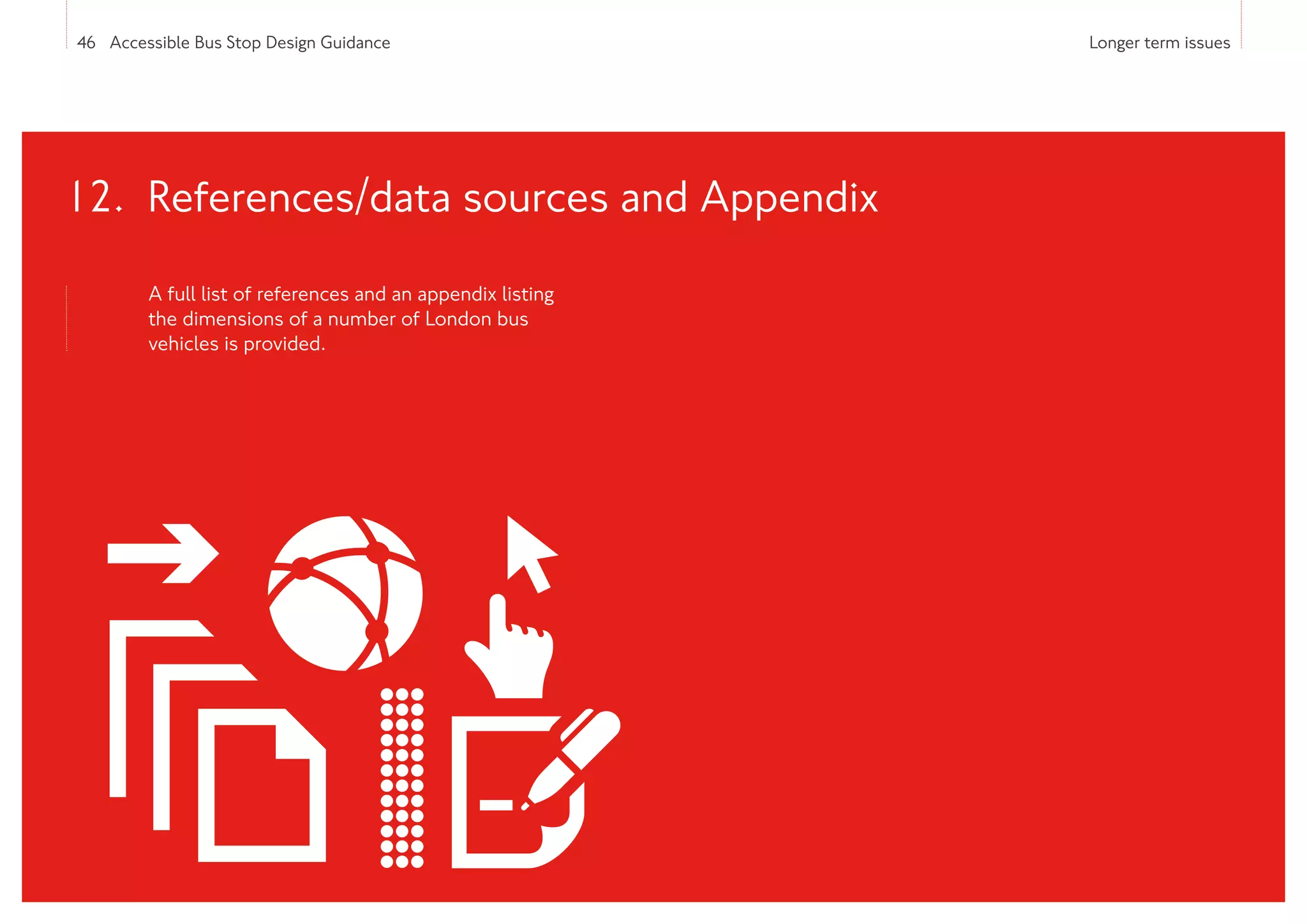 46 Accessible Bus Stop Design Guidance Longer term issues
A full list of references and an appendix listing
the dimensions of a number of London bus
vehicles is provided.
12. References/data sources and Appendix
 