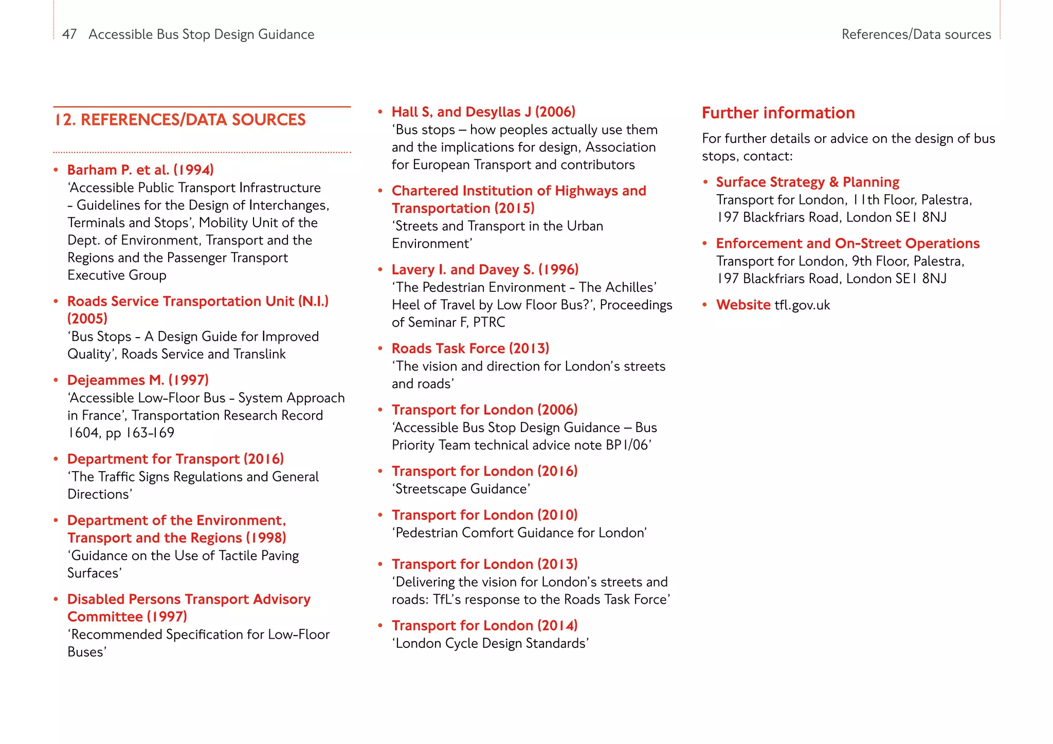 47 Accessible Bus Stop Design Guidance References/Data sources
12. REFERENCES/DATA SOURCES
• 
Barham P. et al. (1994)
‘Accessible Public Transport Infrastructure
- Guidelines for the Design of Interchanges,
Terminals and Stops’, Mobility Unit of the
Dept. of Environment, Transport and the
Regions and the Passenger Transport
Executive Group
• 
Roads Service Transportation Unit (N.I.)
(2005)
‘Bus Stops - A Design Guide for Improved
Quality’, Roads Service and Translink
• 
Dejeammes M. (1997)
‘Accessible Low-Floor Bus - System Approach
in France’, Transportation Research Record
1604, pp 163-169
• 
Department for Transport (2016)
‘The Traffic Signs Regulations and General
Directions’
• 
Department of the Environment,
Transport and the Regions (1998)
‘Guidance on the Use of Tactile Paving
Surfaces’
• 
Disabled Persons Transport Advisory
Committee (1997)
‘Recommended Specification for Low-Floor
Buses’
• 
Hall S, and Desyllas J (2006)
‘Bus stops – how peoples actually use them
and the implications for design, Association
for European Transport and contributors
• 
Chartered Institution of Highways and
Transportation (2015)
‘Streets and Transport in the Urban
Environment’
• 
Lavery I. and Davey S. (1996)
‘The Pedestrian Environment - The Achilles’
Heel of Travel by Low Floor Bus?’, Proceedings
of Seminar F, PTRC
• 
Roads Task Force (2013)
‘The vision and direction for London’s streets
and roads’
• 
Transport for London (2006)
‘Accessible Bus Stop Design Guidance – Bus
Priority Team technical advice note BP1/06’
• 
Transport for London (2016)
‘Streetscape Guidance’
• 
Transport for London (2010)
‘Pedestrian Comfort Guidance for London’
• 
Transport for London (2013)
‘Delivering the vision for London’s streets and
roads: TfL’s response to the Roads Task Force’
• 
Transport for London (2014)
‘London Cycle Design Standards’
Further information
For further details or advice on the design of bus
stops, contact:
• 
Surface Strategy  Planning
Transport for London, 11th Floor, Palestra,
197 Blackfriars Road, London SE1 8NJ
• 
Enforcement and On-Street Operations
Transport for London, 9th Floor, Palestra,
197 Blackfriars Road, London SE1 8NJ
• Website tfl.gov.uk
47 Accessible Bus Stop Design Guidance
 