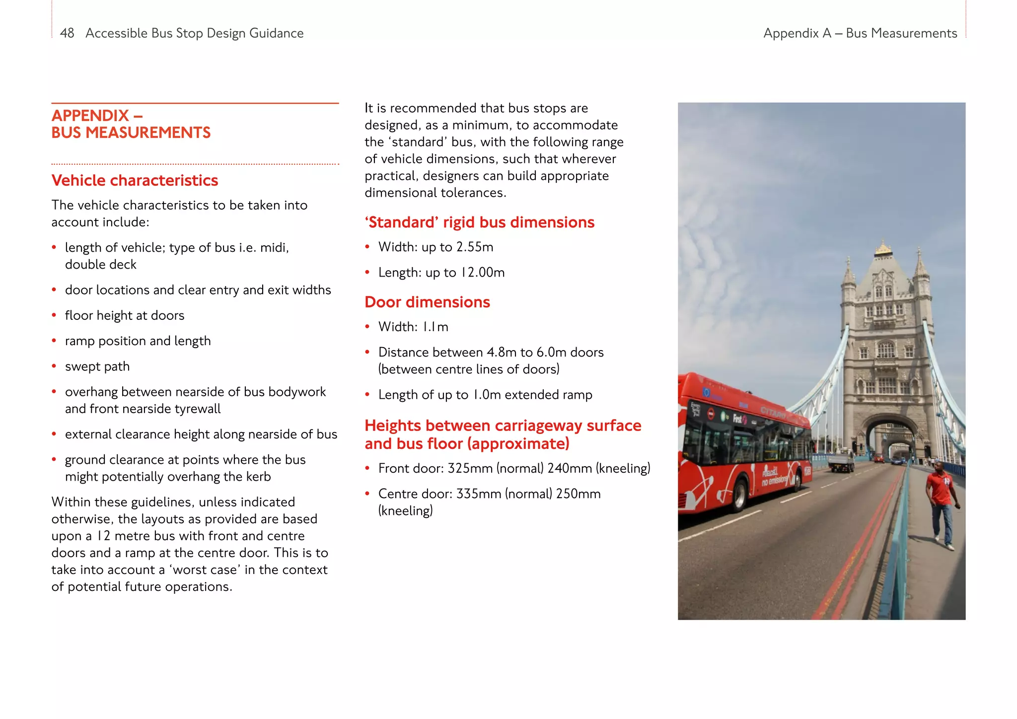 48 Accessible Bus Stop Design Guidance Appendix A – Bus Measurements
APPENDIX –
BUS MEASUREMENTS
Vehicle characteristics
The vehicle characteristics to be taken into
account include:
• length of vehicle; type of bus i.e. midi,
double deck
• door locations and clear entry and exit widths
• floor height at doors
• ramp position and length
• swept path
• overhang between nearside of bus bodywork
and front nearside tyrewall
• external clearance height along nearside of bus
• ground clearance at points where the bus
might potentially overhang the kerb
Within these guidelines, unless indicated
otherwise, the layouts as provided are based
upon a 12 metre bus with front and centre
doors and a ramp at the centre door. This is to
take into account a ‘worst case’ in the context
of potential future operations.
It is recommended that bus stops are
designed, as a minimum, to accommodate
the ‘standard’ bus, with the following range
of vehicle dimensions, such that wherever
practical, designers can build appropriate
dimensional tolerances.
‘Standard’ rigid bus dimensions
• Width: up to 2.55m
• Length: up to 12.00m
Door dimensions
• Width: 1.1m
• Distance between 4.8m to 6.0m doors
(between centre lines of doors)
• Length of up to 1.0m extended ramp
Heights between carriageway surface
and bus floor (approximate)
• Front door: 325mm (normal) 240mm (kneeling)
• Centre door: 335mm (normal) 250mm
(kneeling)
48 Accessible Bus Stop Design Guidance
 
