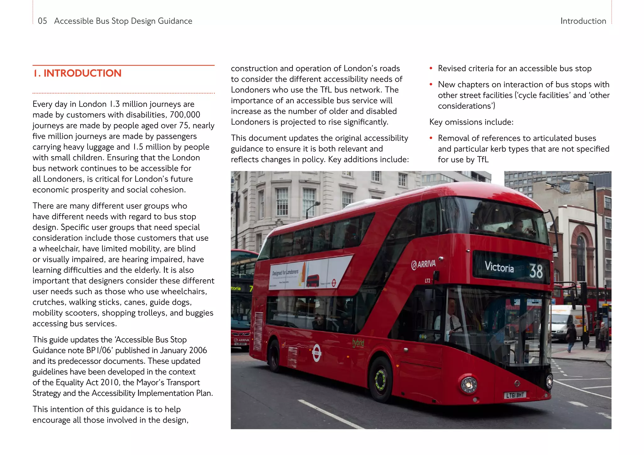 05 Accessible Bus Stop Design Guidance
1. INTRODUCTION
Every day in London 1.3 million journeys are
made by customers with disabilities, 700,000
journeys are made by people aged over 75, nearly
five million journeys are made by passengers
carrying heavy luggage and 1.5 million by people
with small children. Ensuring that the London
bus network continues to be accessible for
all Londoners, is critical for London’s future
economic prosperity and social cohesion.
There are many different user groups who
have different needs with regard to bus stop
design. Specific user groups that need special
consideration include those customers that use
a wheelchair, have limited mobility, are blind
or visually impaired, are hearing impaired, have
learning difficulties and the elderly. It is also
important that designers consider these different
user needs such as those who use wheelchairs,
crutches, walking sticks, canes, guide dogs,
mobility scooters, shopping trolleys, and buggies
accessing bus services.
This guide updates the ‘Accessible Bus Stop
Guidance note BP1/06’ published in January 2006
and its predecessor documents. These updated
guidelines have been developed in the context
of the Equality Act 2010, the Mayor’s Transport
Strategy and the Accessibility Implementation Plan.
This intention of this guidance is to help
encourage all those involved in the design,
construction and operation of London’s roads
to consider the different accessibility needs of
Londoners who use the TfL bus network. The
importance of an accessible bus service will
increase as the number of older and disabled
Londoners is projected to rise significantly.
This document updates the original accessibility
guidance to ensure it is both relevant and
reflects changes in policy. Key additions include:
Introduction
• Revised criteria for an accessible bus stop
• New chapters on interaction of bus stops with
other street facilities (‘cycle facilities’ and ‘other
considerations’)
Key omissions include:
• Removal of references to articulated buses
and particular kerb types that are not specified
for use by TfL
 