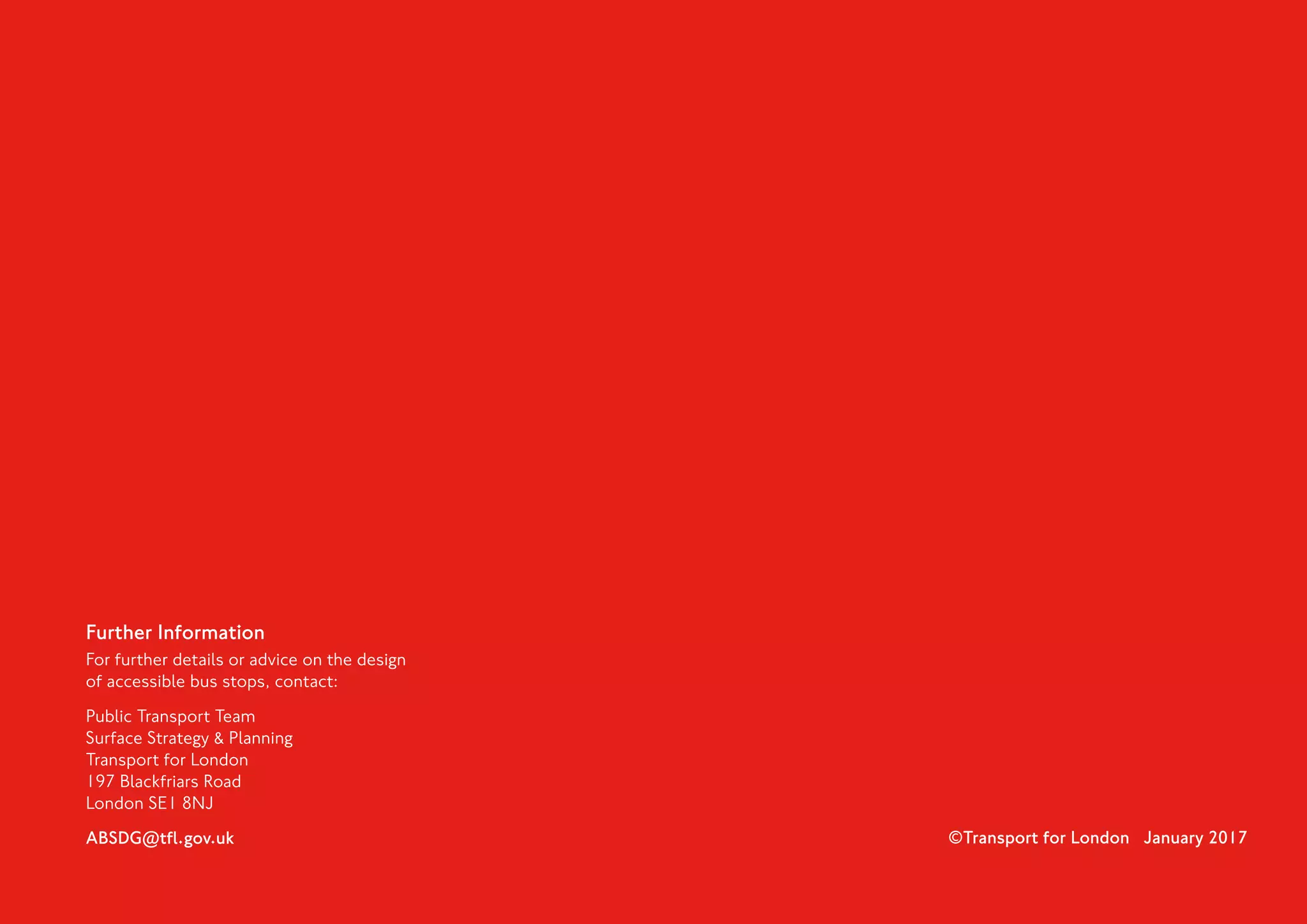 Further Information
For further details or advice on the design
of accessible bus stops, contact:
Public Transport Team
Surface Strategy  Planning
Transport for London
197 Blackfriars Road
London SE1 8NJ
ABSDG@tfl.gov.uk ©Transport for London January 2017
 