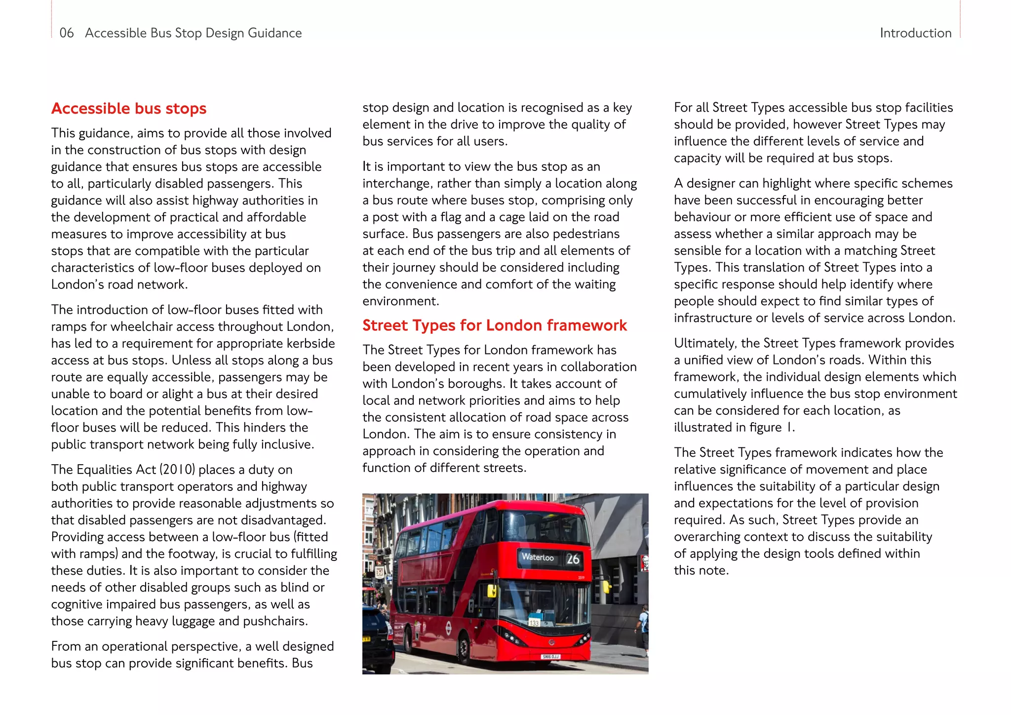 06 Accessible Bus Stop Design Guidance Introduction
Accessible bus stops
This guidance, aims to provide all those involved
in the construction of bus stops with design
guidance that ensures bus stops are accessible
to all, particularly disabled passengers. This
guidance will also assist highway authorities in
the development of practical and affordable
measures to improve accessibility at bus
stops that are compatible with the particular
characteristics of low-floor buses deployed on
London’s road network.
The introduction of low-floor buses fitted with
ramps for wheelchair access throughout London,
has led to a requirement for appropriate kerbside
access at bus stops. Unless all stops along a bus
route are equally accessible, passengers may be
unable to board or alight a bus at their desired
location and the potential benefits from low-
floor buses will be reduced. This hinders the
public transport network being fully inclusive.
The Equalities Act (2010) places a duty on
both public transport operators and highway
authorities to provide reasonable adjustments so
that disabled passengers are not disadvantaged.
Providing access between a low-floor bus (fitted
with ramps) and the footway, is crucial to fulfilling
these duties. It is also important to consider the
needs of other disabled groups such as blind or
cognitive impaired bus passengers, as well as
those carrying heavy luggage and pushchairs.
From an operational perspective, a well designed
bus stop can provide significant benefits. Bus
stop design and location is recognised as a key
element in the drive to improve the quality of
bus services for all users.
It is important to view the bus stop as an
interchange, rather than simply a location along
a bus route where buses stop, comprising only
a post with a flag and a cage laid on the road
surface. Bus passengers are also pedestrians
at each end of the bus trip and all elements of
their journey should be considered including
the convenience and comfort of the waiting
environment.
Street Types for London framework
The Street Types for London framework has
been developed in recent years in collaboration
with London’s boroughs. It takes account of
local and network priorities and aims to help
the consistent allocation of road space across
London. The aim is to ensure consistency in
approach in considering the operation and
function of different streets.
For all Street Types accessible bus stop facilities
should be provided, however Street Types may
influence the different levels of service and
capacity will be required at bus stops.
A designer can highlight where specific schemes
have been successful in encouraging better
behaviour or more efficient use of space and
assess whether a similar approach may be
sensible for a location with a matching Street
Types. This translation of Street Types into a
specific response should help identify where
people should expect to find similar types of
infrastructure or levels of service across London.
Ultimately, the Street Types framework provides
a unified view of London’s roads. Within this
framework, the individual design elements which
cumulatively influence the bus stop environment
can be considered for each location, as
illustrated in figure 1.
The Street Types framework indicates how the
relative significance of movement and place
influences the suitability of a particular design
and expectations for the level of provision
required. As such, Street Types provide an
overarching context to discuss the suitability
of applying the design tools defined within
this note.
 