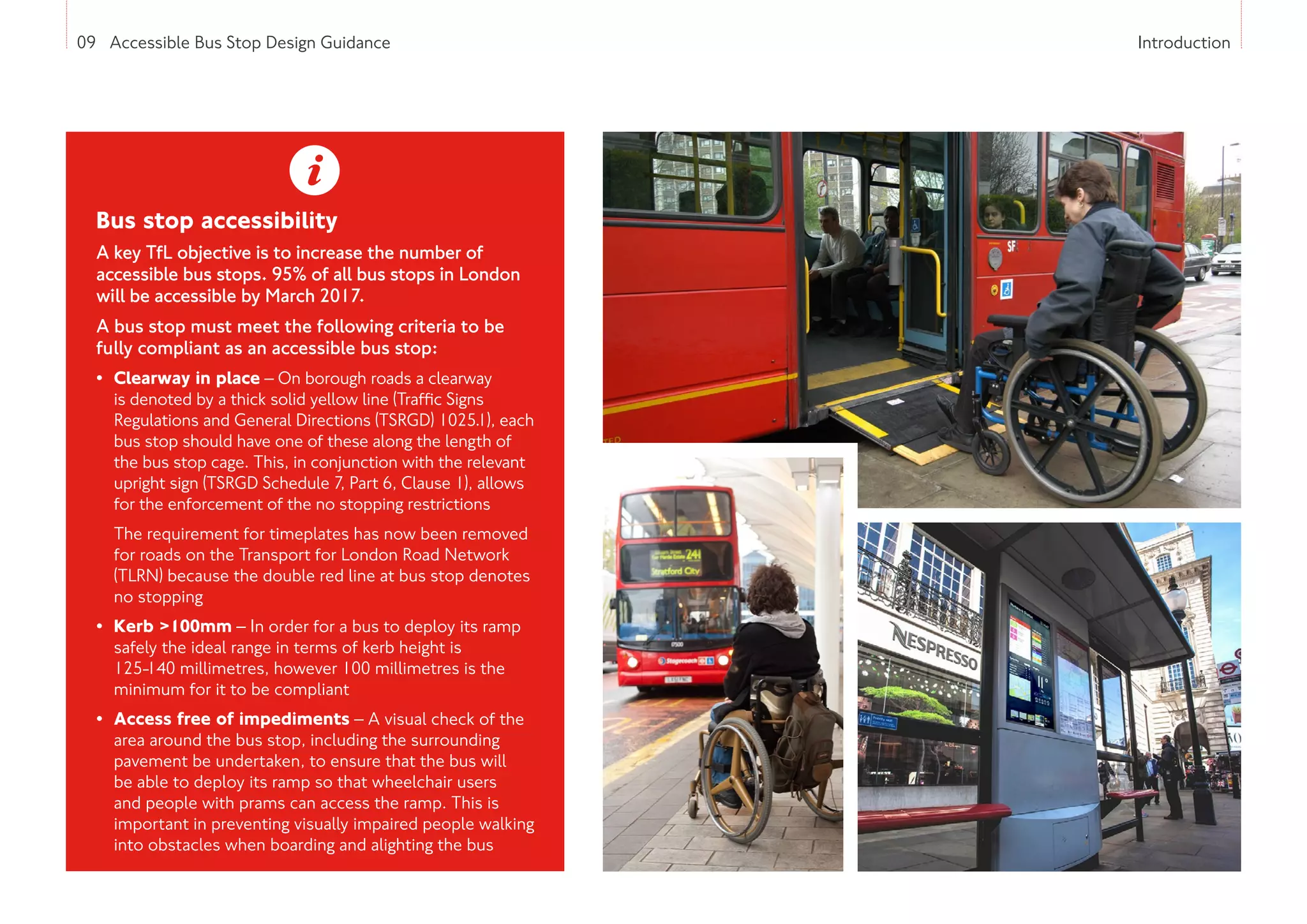 09 Accessible Bus Stop Design Guidance Introduction
Bus stop accessibility
A key TfL objective is to increase the number of
accessible bus stops. 95% of all bus stops in London
will be accessible by March 2017.
A bus stop must meet the following criteria to be
fully compliant as an accessible bus stop:
• Clearway in place – On borough roads a clearway
is denoted by a thick solid yellow line (Traffic Signs
Regulations and General Directions (TSRGD) 1025.1), each
bus stop should have one of these along the length of
the bus stop cage. This, in conjunction with the relevant
upright sign (TSRGD Schedule 7, Part 6, Clause 1), allows
for the enforcement of the no stopping restrictions
The requirement for timeplates has now been removed
for roads on the Transport for London Road Network
(TLRN) because the double red line at bus stop denotes
no stopping
• Kerb 100mm – In order for a bus to deploy its ramp
safely the ideal range in terms of kerb height is
125-140 millimetres, however 100 millimetres is the
minimum for it to be compliant
• Access free of impediments – A visual check of the
area around the bus stop, including the surrounding
pavement be undertaken, to ensure that the bus will
be able to deploy its ramp so that wheelchair users
and people with prams can access the ramp. This is
important in preventing visually impaired people walking
into obstacles when boarding and alighting the bus
 