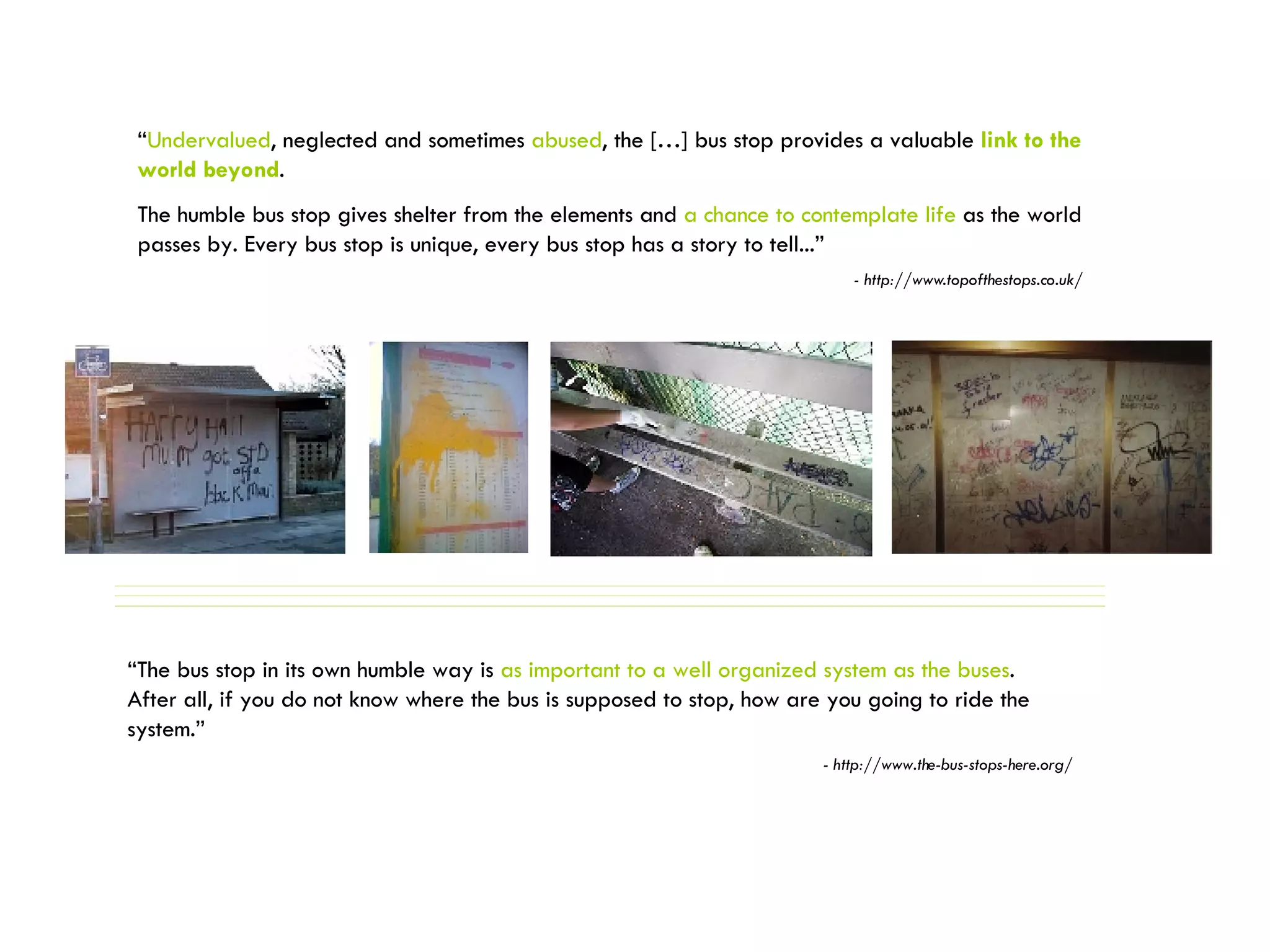 “ Undervalued , neglected and sometimes  abused , the […] bus stop provides a valuable  link to the world beyond .  The humble bus stop gives shelter from the elements and  a chance to contemplate life  as the world passes by. Every bus stop is unique, every bus stop has a story to tell...” - http://www.topofthestops.co.uk/ “ The bus stop in its own humble way is  as important to a well organized system as the buses .  After all, if you do not know where the bus is supposed to stop, how are you going to ride the system.” - http://www.the-bus-stops-here.org/ 