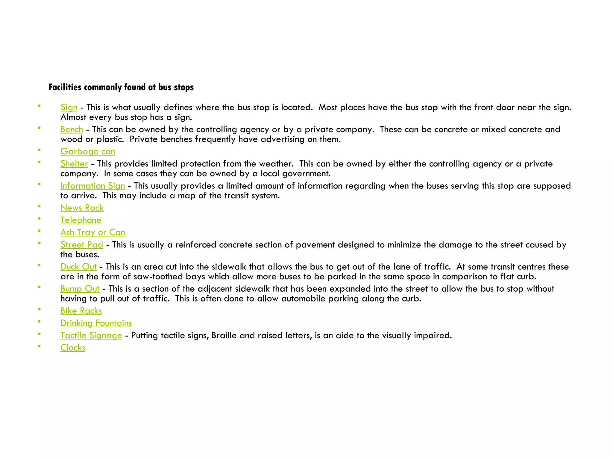 Facilities commonly found at bus stops Sign  - This is what usually defines where the bus stop is located.  Most places have the bus stop with the front door near the sign.  Almost every bus stop has a sign.  Bench  - This can be owned by the controlling agency or by a private company.  These can be concrete or mixed concrete and wood or plastic.  Private benches frequently have advertising on them.  Garbage can Shelter  - This provides limited protection from the weather.  This can be owned by either the controlling agency or a private company.  In some cases they can be owned by a local government.  Information Sign  - This usually provides a limited amount of information regarding when the buses serving this stop are supposed to arrive.  This may include a map of the transit system. News Rack   Telephone   Ash Tray or Can   Street Pad  - This is usually a reinforced concrete section of pavement designed to minimize the damage to the street caused by the buses. Duck Out  - This is an area cut into the sidewalk that allows the bus to get out of the lane of traffic.  At some transit centres these are in the form of saw-toothed bays which allow more buses to be parked in the same space in comparison to flat curb. Bump Out  - This is a section of the adjacent sidewalk that has been expanded into the street to allow the bus to stop without having to pull out of traffic.  This is often done to allow automobile parking along the curb.  Bike Racks   Drinking Fountains Tactile Signage  - Putting tactile signs, Braille and raised letters, is an aide to the visually impaired. Clocks 