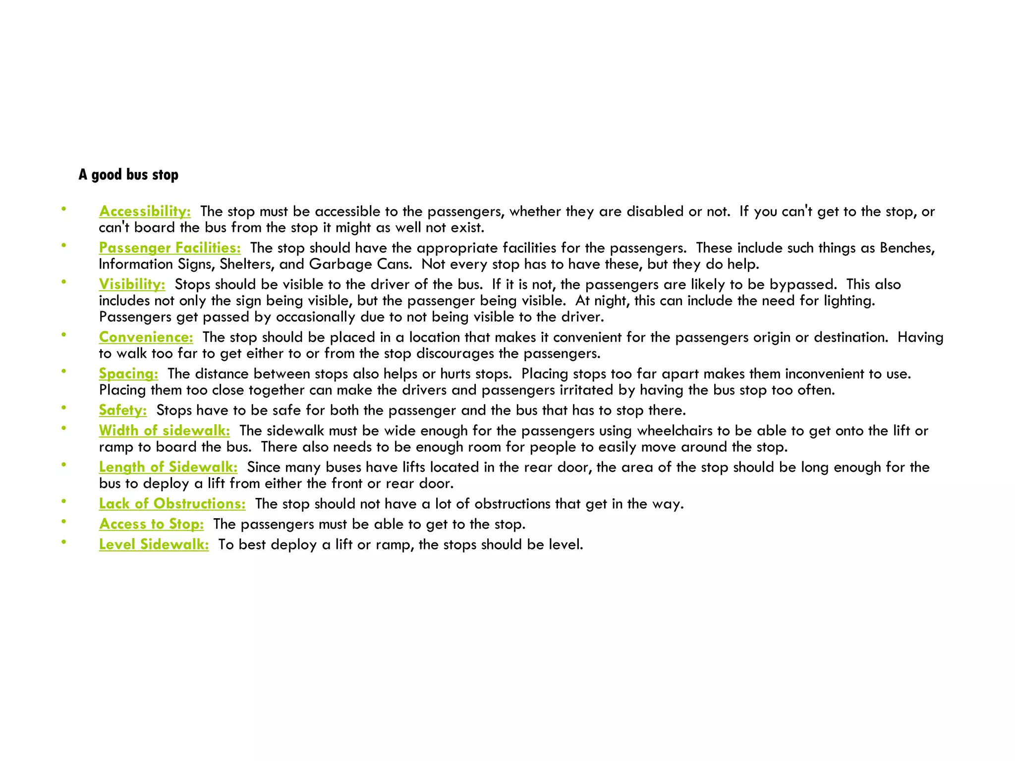 A good bus stop Accessibility:   The stop must be accessible to the passengers, whether they are disabled or not.  If you can't get to the stop, or can't board the bus from the stop it might as well not exist.  Passenger Facilities:   The stop should have the appropriate facilities for the passengers.  These include such things as Benches, Information Signs, Shelters, and Garbage Cans.  Not every stop has to have these, but they do help.  Visibility:   Stops should be visible to the driver of the bus.  If it is not, the passengers are likely to be bypassed.  This also includes not only the sign being visible, but the passenger being visible.  At night, this can include the need for lighting.  Passengers get passed by occasionally due to not being visible to the driver.  Convenience:   The stop should be placed in a location that makes it convenient for the passengers origin or destination.  Having to walk too far to get either to or from the stop discourages the passengers.  Spacing:   The distance between stops also helps or hurts stops.  Placing stops too far apart makes them inconvenient to use.  Placing them too close together can make the drivers and passengers irritated by having the bus stop too often.  Safety:   Stops have to be safe for both the passenger and the bus that has to stop there. Width of sidewalk:   The sidewalk must be wide enough for the passengers using wheelchairs to be able to get onto the lift or ramp to board the bus.  There also needs to be enough room for people to easily move around the stop.  Length of Sidewalk:   Since many buses have lifts located in the rear door, the area of the stop should be long enough for the bus to deploy a lift from either the front or rear door.  Lack of Obstructions:   The stop should not have a lot of obstructions that get in the way. Access to Stop:   The passengers must be able to get to the stop.  Level Sidewalk:   To best deploy a lift or ramp, the stops should be level.  