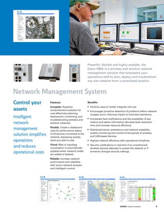 Network Management System
Powerful, flexible and highly scalable, the
Eaton NMS is a wireless and wireline network
management solution that empowers your
operations staff to plan, deploy, and troubleshoot
any size network from a centralized location.
Features
Complete. Powerful,
comprehensive solution for
cost-effectively planning,
deployment, monitoring, and
troubleshooting wireless and
wireline networks.
Flexible. Create a dashboard
view for performance status
of all devices connected to the
network, displaying exactly
what you want to see.
Visual. Map or topology
visualization is automatically
updated when network nodes
are added of deleted.
Reliable. Increase network
performance and reliability
with active network analysis
and intelligent control.
Benefits
•	 Intuitive, easy to install, integrate and use.
•	 Encourages proactive detection of problems before network
outages occur, reducing impact on business operations.
•	 Immediate fault notifications and the availability of key
metrics and status information decrease fault resolution
time and increase resource efficiency.
•	 Distributed server architecture and network scalability
enable monitoring and control of thousands of wireless
and LAN-based devices.
•	 Highest network efficiency with operational simplicity.
•	 Security notifications in real-time if an unauthorized
wireless devices attempts to access the network or if
someone changes security settings.
Control your
assets
Intelligent
network
management
solution simplifies
operations
and reduces
operational costs
5EATON Industrial networks ﻿﻿
 