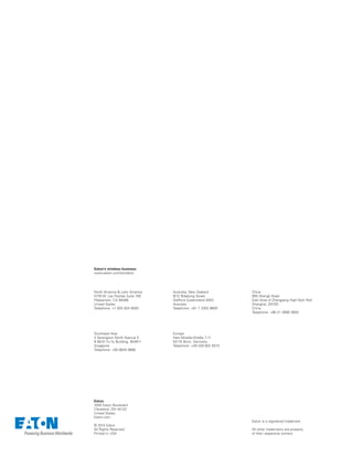 Eaton
1000 Eaton Boulevard
Cleveland, OH 44122
United States
Eaton.com
© 2014 Eaton
All Rights Reserved
Printed in USA
Eaton is a registered trademark.
All other trademarks are property
of their respective owners.
North America  Latin America
5735 W. Las Positas Suite 100
Pleasanton, CA 94588
United States
Telephone: +1 925 924 8500
Southeast Asia
2 Serangoon North Avenue 5
# 06-01 Fu Yu Building, 554911
Singapore
Telephone: +65 6645 9888
Australia, New Zealand
9/12 Billabong Street
Stafford Queensland 4053
Australia
Telephone: +61 7 3352 8600
Europe
Hein-Moeller-Straße 7-11
53115 Bonn, Germany
Telephone: +49 228 602 5573
China
955 Shengli Road
East Area of Zhangjiang High-Tech Park
Shanghai, 201201
China
Telephone: +86 21 2899 3600
Eaton’s wireless business
www.eaton.com/wireless
 